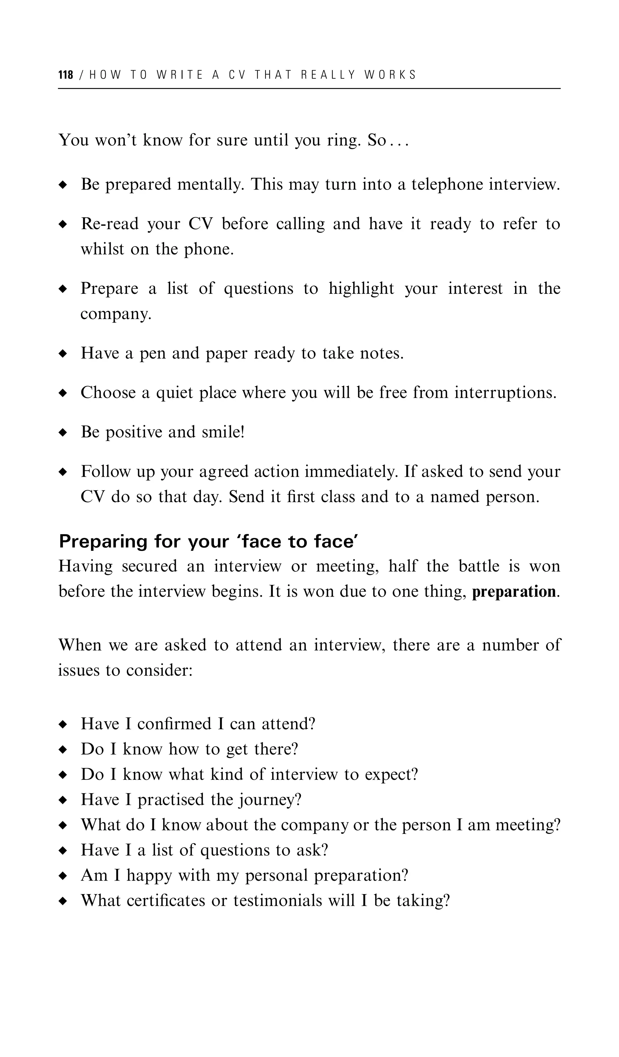 118 / H O W T O W R I T E A C V T H A T R E A L L Y W O R K S




You won’t know for sure until you ring. So . . .

   Be prepared mentally. This may turn into a telephone interview.

   Re-read your CV before calling and have it ready to refer to
   whilst on the phone.

   Prepare a list of questions to highlight your interest in the
   company.

   Have a pen and paper ready to take notes.

   Choose a quiet place where you will be free from interruptions.

   Be positive and smile!

   Follow up your agreed action immediately. If asked to send your
   CV do so that day. Send it ﬁrst class and to a named person.

Preparing for your ‘face to face’
Having secured an interview or meeting, half the battle is won
before the interview begins. It is won due to one thing, preparation.


When we are asked to attend an interview, there are a number of
issues to consider:


   Have I conﬁrmed I can attend?
   Do I know how to get there?
   Do I know what kind of interview to expect?
   Have I practised the journey?
   What do I know about the company or the person I am meeting?
   Have I a list of questions to ask?
   Am I happy with my personal preparation?
   What certiﬁcates or testimonials will I be taking?
 
