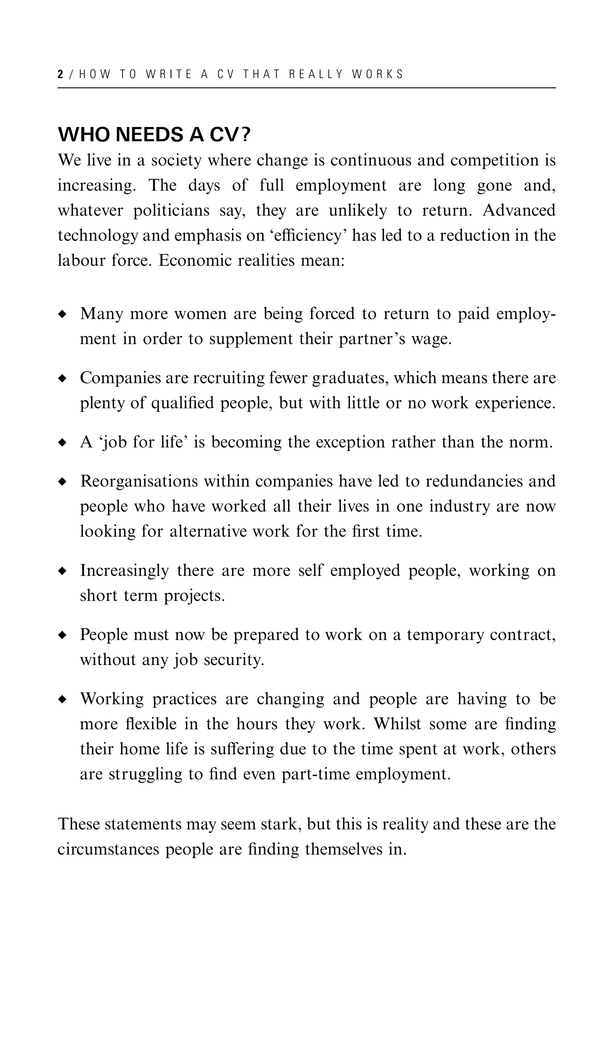 2 / HOW TO WRITE A CV THAT REALLY WORKS




WHO NEEDS A CV?
We live in a society where change is continuous and competition is
increasing. The days of full employment are long gone and,
whatever politicians say, they are unlikely to return. Advanced
technology and emphasis on ‘eﬃciency’ has led to a reduction in the
labour force. Economic realities mean:


   Many more women are being forced to return to paid employ-
   ment in order to supplement their partner’s wage.

   Companies are recruiting fewer graduates, which means there are
   plenty of qualiﬁed people, but with little or no work experience.

   A ‘job for life’ is becoming the exception rather than the norm.

   Reorganisations within companies have led to redundancies and
   people who have worked all their lives in one industry are now
   looking for alternative work for the ﬁrst time.

   Increasingly there are more self employed people, working on
   short term projects.

   People must now be prepared to work on a temporary contract,
   without any job security.

   Working practices are changing and people are having to be
   more ﬂexible in the hours they work. Whilst some are ﬁnding
   their home life is suﬀering due to the time spent at work, others
   are struggling to ﬁnd even part-time employment.

These statements may seem stark, but this is reality and these are the
circumstances people are ﬁnding themselves in.
 