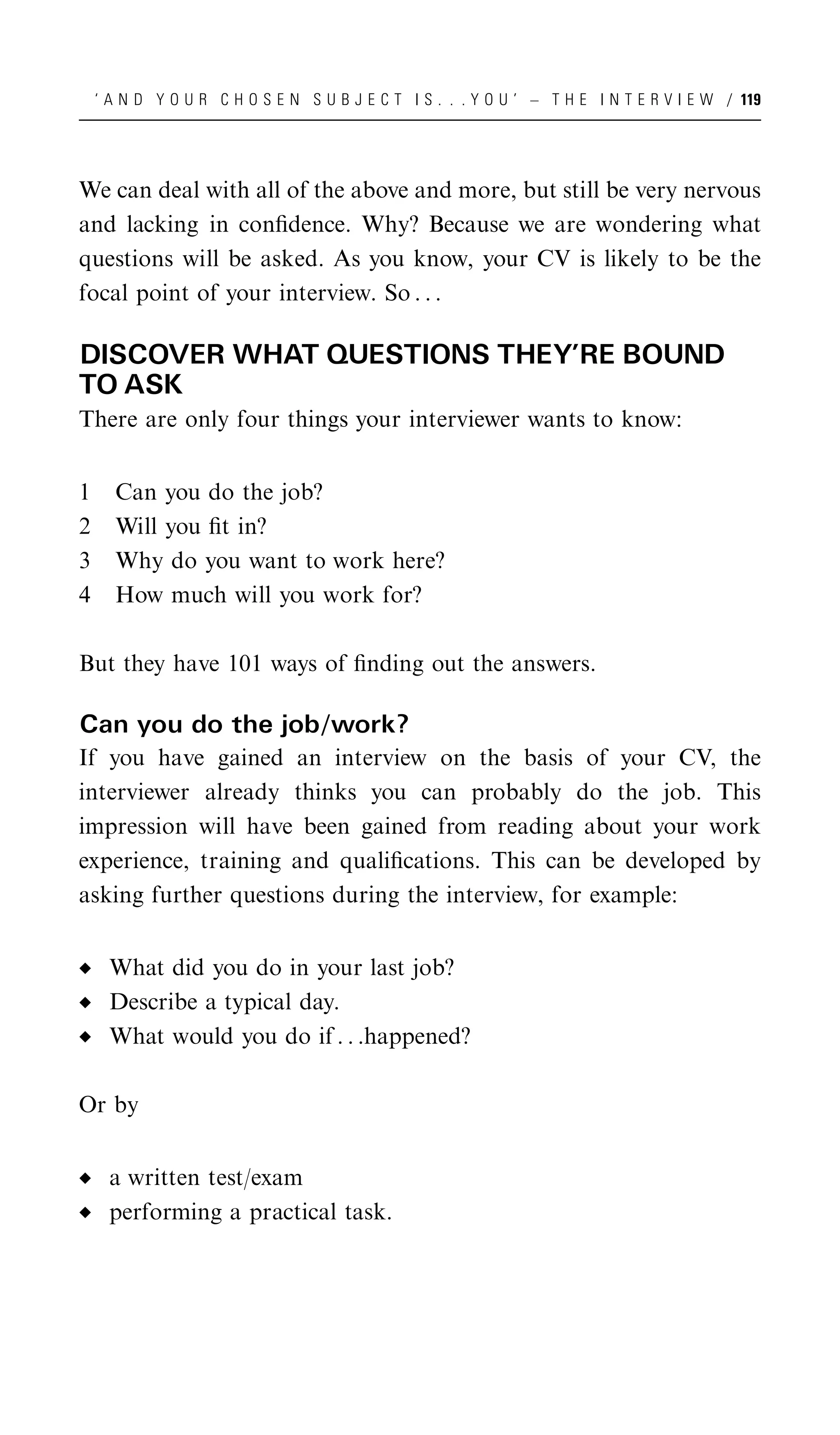 ‘ A N D Y O U R C H O S E N S U B J E C T I S . . . Y O U ’ – T H E I N T E R V I E W / 119




We can deal with all of the above and more, but still be very nervous
and lacking in conﬁdence. Why? Because we are wondering what
questions will be asked. As you know, your CV is likely to be the
focal point of your interview. So . . .

DISCOVER WHAT QUESTIONS THEY’RE BOUND
TO ASK
There are only four things your interviewer wants to know:


1     Can you do the job?
2     Will you ﬁt in?
3     Why do you want to work here?
4     How much will you work for?

But they have 101 ways of ﬁnding out the answers.

Can you do the job/work?
If you have gained an interview on the basis of your CV, the
interviewer already thinks you can probably do the job. This
impression will have been gained from reading about your work
experience, training and qualiﬁcations. This can be developed by
asking further questions during the interview, for example:


     What did you do in your last job?
     Describe a typical day.
     What would you do if . . .happened?

Or by


     a written test/exam
     performing a practical task.
 