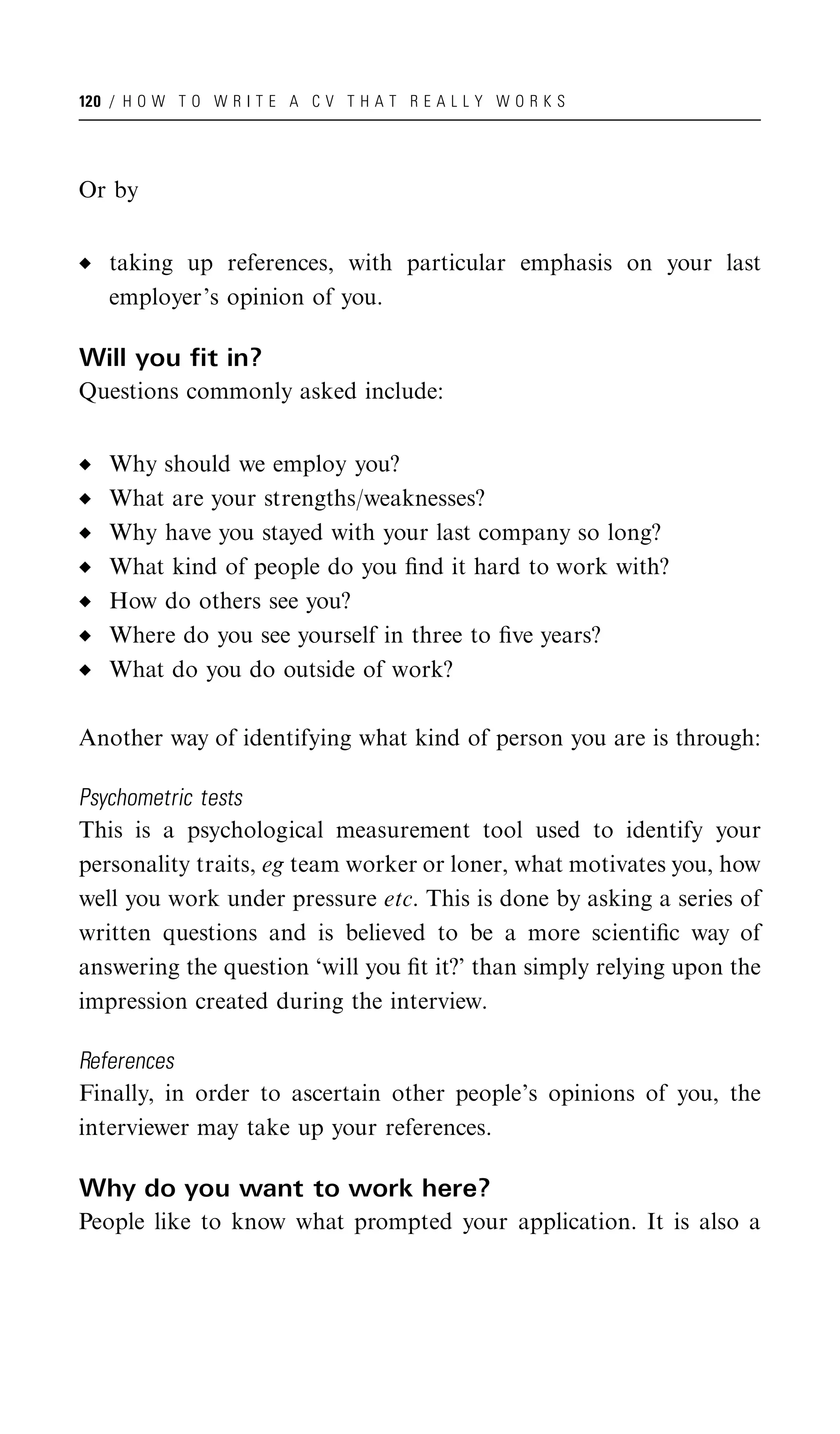 120 / H O W T O W R I T E A C V T H A T R E A L L Y W O R K S




Or by


   taking up references, with particular emphasis on your last
   employer’s opinion of you.

Will you fit in?
Questions commonly asked include:


   Why should we employ you?
   What are your strengths/weaknesses?
   Why have you stayed with your last company so long?
   What kind of people do you ﬁnd it hard to work with?
   How do others see you?
   Where do you see yourself in three to ﬁve years?
   What do you do outside of work?

Another way of identifying what kind of person you are is through:

Psychometric tests
This is a psychological measurement tool used to identify your
personality traits, eg team worker or loner, what motivates you, how
well you work under pressure etc. This is done by asking a series of
written questions and is believed to be a more scientiﬁc way of
answering the question ‘will you ﬁt it?’ than simply relying upon the
impression created during the interview.

References
Finally, in order to ascertain other people’s opinions of you, the
interviewer may take up your references.

Why do you want to work here?
People like to know what prompted your application. It is also a
 
