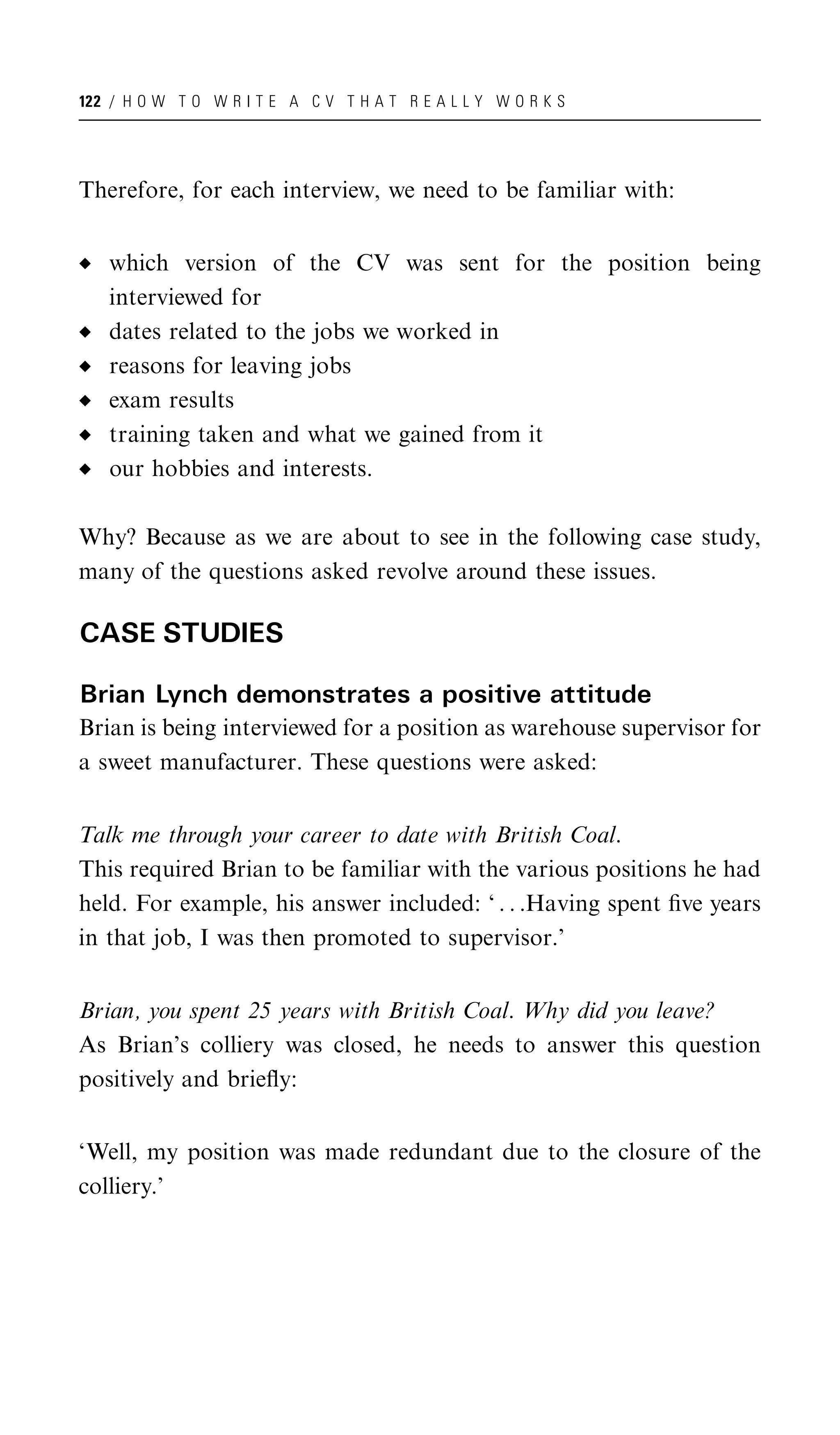122 / H O W T O W R I T E A C V T H A T R E A L L Y W O R K S




Therefore, for each interview, we need to be familiar with:


   which version of the CV was sent for the position being
   interviewed for
   dates related to the jobs we worked in
   reasons for leaving jobs
   exam results
   training taken and what we gained from it
   our hobbies and interests.

Why? Because as we are about to see in the following case study,
many of the questions asked revolve around these issues.

CASE STUDIES

Brian Lynch demonstrates a positive attitude
Brian is being interviewed for a position as warehouse supervisor for
a sweet manufacturer. These questions were asked:


Talk me through your career to date with British Coal.
This required Brian to be familiar with the various positions he had
held. For example, his answer included: ‘ . . .Having spent ﬁve years
in that job, I was then promoted to supervisor.’


Brian, you spent 25 years with British Coal. Why did you leave?
As Brian’s colliery was closed, he needs to answer this question
positively and brieﬂy:


‘Well, my position was made redundant due to the closure of the
colliery.’
 