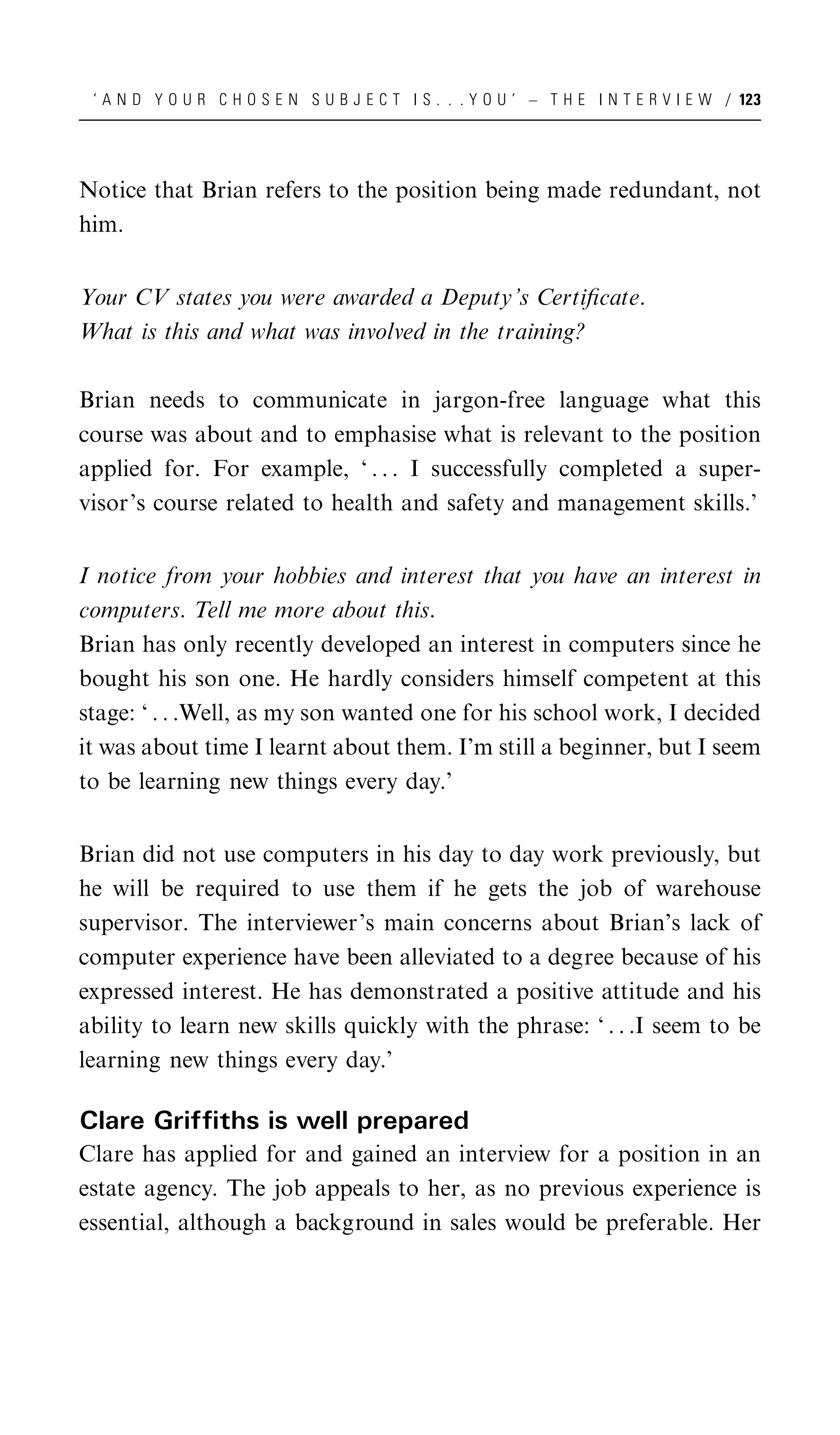 ‘ A N D Y O U R C H O S E N S U B J E C T I S . . . Y O U ’ – T H E I N T E R V I E W / 123




Notice that Brian refers to the position being made redundant, not
him.


Your CV states you were awarded a Deputy’s Certiﬁcate.
What is this and what was involved in the training?

Brian needs to communicate in jargon-free language what this
course was about and to emphasise what is relevant to the position
applied for. For example, ‘ . . . I successfully completed a super-
visor’s course related to health and safety and management skills.’


I notice from your hobbies and interest that you have an interest in
computers. Tell me more about this.
Brian has only recently developed an interest in computers since he
bought his son one. He hardly considers himself competent at this
stage: ‘ . . .Well, as my son wanted one for his school work, I decided
it was about time I learnt about them. I’m still a beginner, but I seem
to be learning new things every day.’


Brian did not use computers in his day to day work previously, but
he will be required to use them if he gets the job of warehouse
supervisor. The interviewer’s main concerns about Brian’s lack of
computer experience have been alleviated to a degree because of his
expressed interest. He has demonstrated a positive attitude and his
ability to learn new skills quickly with the phrase: ‘ . . .I seem to be
learning new things every day.’

Clare Griffiths is well prepared
Clare has applied for and gained an interview for a position in an
estate agency. The job appeals to her, as no previous experience is
essential, although a background in sales would be preferable. Her
 