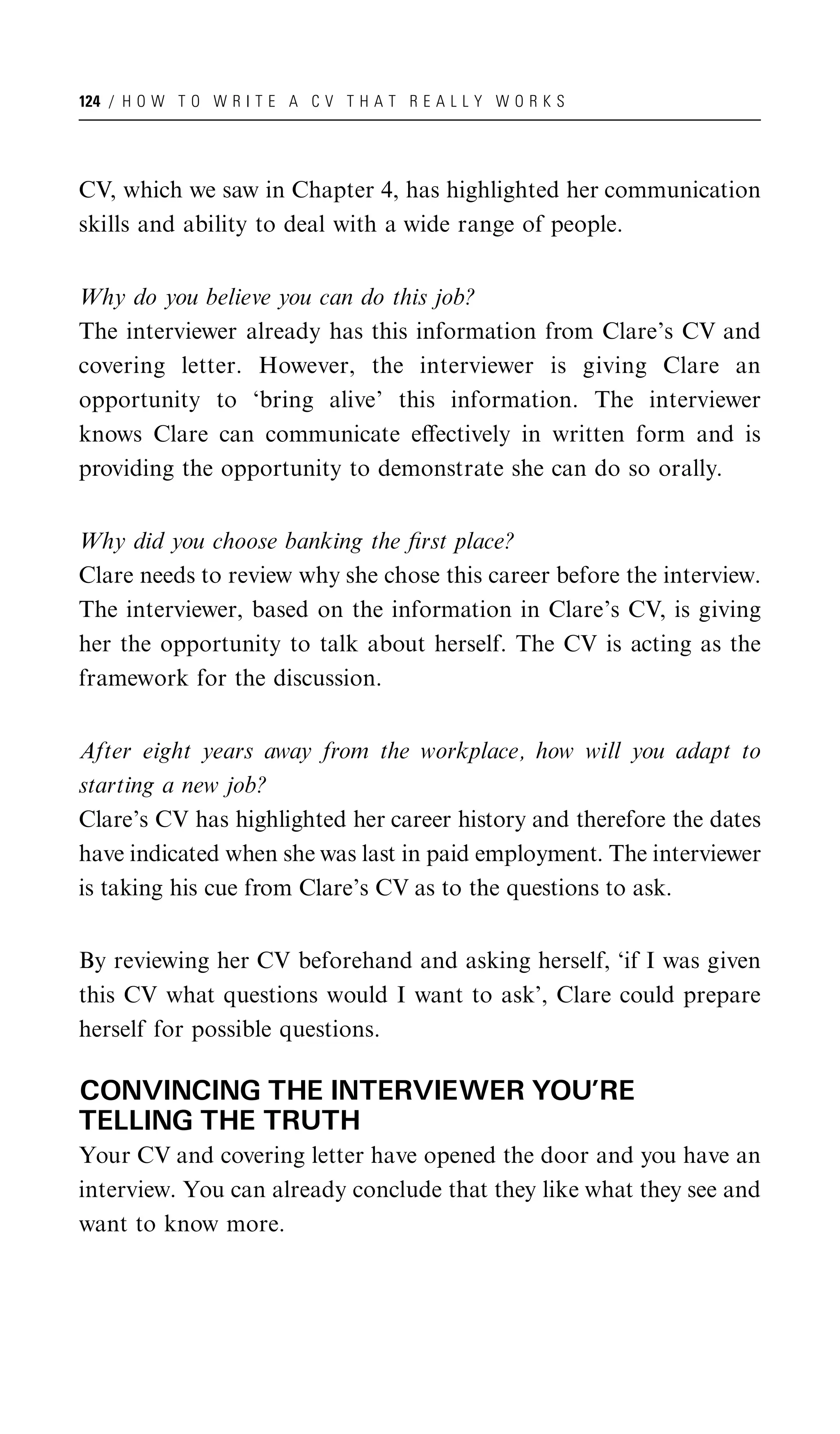 124 / H O W T O W R I T E A C V T H A T R E A L L Y W O R K S




CV, which we saw in Chapter 4, has highlighted her communication
skills and ability to deal with a wide range of people.


Why do you believe you can do this job?
The interviewer already has this information from Clare’s CV and
covering letter. However, the interviewer is giving Clare an
opportunity to ‘bring alive’ this information. The interviewer
knows Clare can communicate eﬀectively in written form and is
providing the opportunity to demonstrate she can do so orally.


Why did you choose banking the ﬁrst place?
Clare needs to review why she chose this career before the interview.
The interviewer, based on the information in Clare’s CV, is giving
her the opportunity to talk about herself. The CV is acting as the
framework for the discussion.


After eight years away from the workplace, how will you adapt to
starting a new job?
Clare’s CV has highlighted her career history and therefore the dates
have indicated when she was last in paid employment. The interviewer
is taking his cue from Clare’s CV as to the questions to ask.


By reviewing her CV beforehand and asking herself, ‘if I was given
this CV what questions would I want to ask’, Clare could prepare
herself for possible questions.

CONVINCING THE INTERVIEWER YOU’RE
TELLING THE TRUTH
Your CV and covering letter have opened the door and you have an
interview. You can already conclude that they like what they see and
want to know more.
 