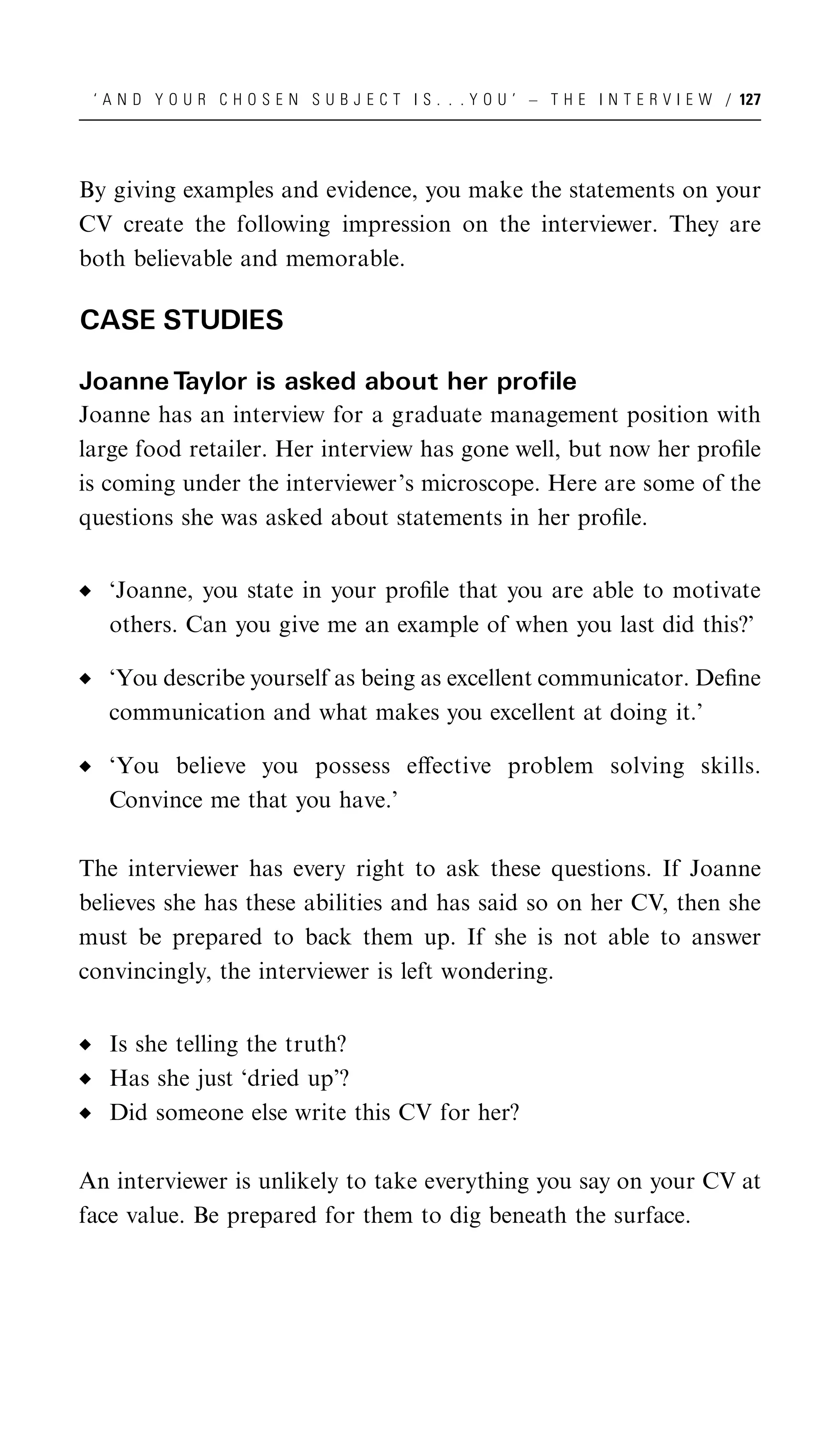 ‘ A N D Y O U R C H O S E N S U B J E C T I S . . . Y O U ’ – T H E I N T E R V I E W / 127




By giving examples and evidence, you make the statements on your
CV create the following impression on the interviewer. They are
both believable and memorable.

CASE STUDIES

Joanne Taylor is asked about her profile
Joanne has an interview for a graduate management position with
large food retailer. Her interview has gone well, but now her proﬁle
is coming under the interviewer’s microscope. Here are some of the
questions she was asked about statements in her proﬁle.


   ‘Joanne, you state in your proﬁle that you are able to motivate
   others. Can you give me an example of when you last did this?’

   ‘You describe yourself as being as excellent communicator. Deﬁne
   communication and what makes you excellent at doing it.’

   ‘You believe you possess eﬀective problem solving skills.
   Convince me that you have.’

The interviewer has every right to ask these questions. If Joanne
believes she has these abilities and has said so on her CV, then she
must be prepared to back them up. If she is not able to answer
convincingly, the interviewer is left wondering.


   Is she telling the truth?
   Has she just ‘dried up’?
   Did someone else write this CV for her?

An interviewer is unlikely to take everything you say on your CV at
face value. Be prepared for them to dig beneath the surface.
 