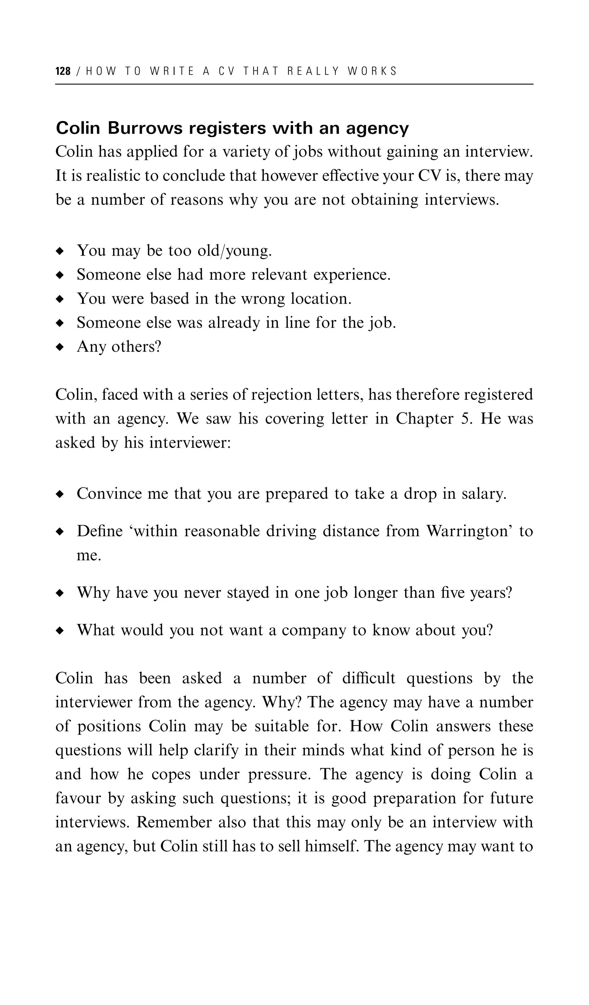 128 / H O W T O W R I T E A C V T H A T R E A L L Y W O R K S




Colin Burrows registers with an agency
Colin has applied for a variety of jobs without gaining an interview.
It is realistic to conclude that however eﬀective your CV is, there may
be a number of reasons why you are not obtaining interviews.


   You may be too old/young.
   Someone else had more relevant experience.
   You were based in the wrong location.
   Someone else was already in line for the job.
   Any others?

Colin, faced with a series of rejection letters, has therefore registered
with an agency. We saw his covering letter in Chapter 5. He was
asked by his interviewer:


   Convince me that you are prepared to take a drop in salary.

   Deﬁne ‘within reasonable driving distance from Warrington’ to
   me.

   Why have you never stayed in one job longer than ﬁve years?

   What would you not want a company to know about you?

Colin has been asked a number of diﬃcult questions by the
interviewer from the agency. Why? The agency may have a number
of positions Colin may be suitable for. How Colin answers these
questions will help clarify in their minds what kind of person he is
and how he copes under pressure. The agency is doing Colin a
favour by asking such questions; it is good preparation for future
interviews. Remember also that this may only be an interview with
an agency, but Colin still has to sell himself. The agency may want to
 