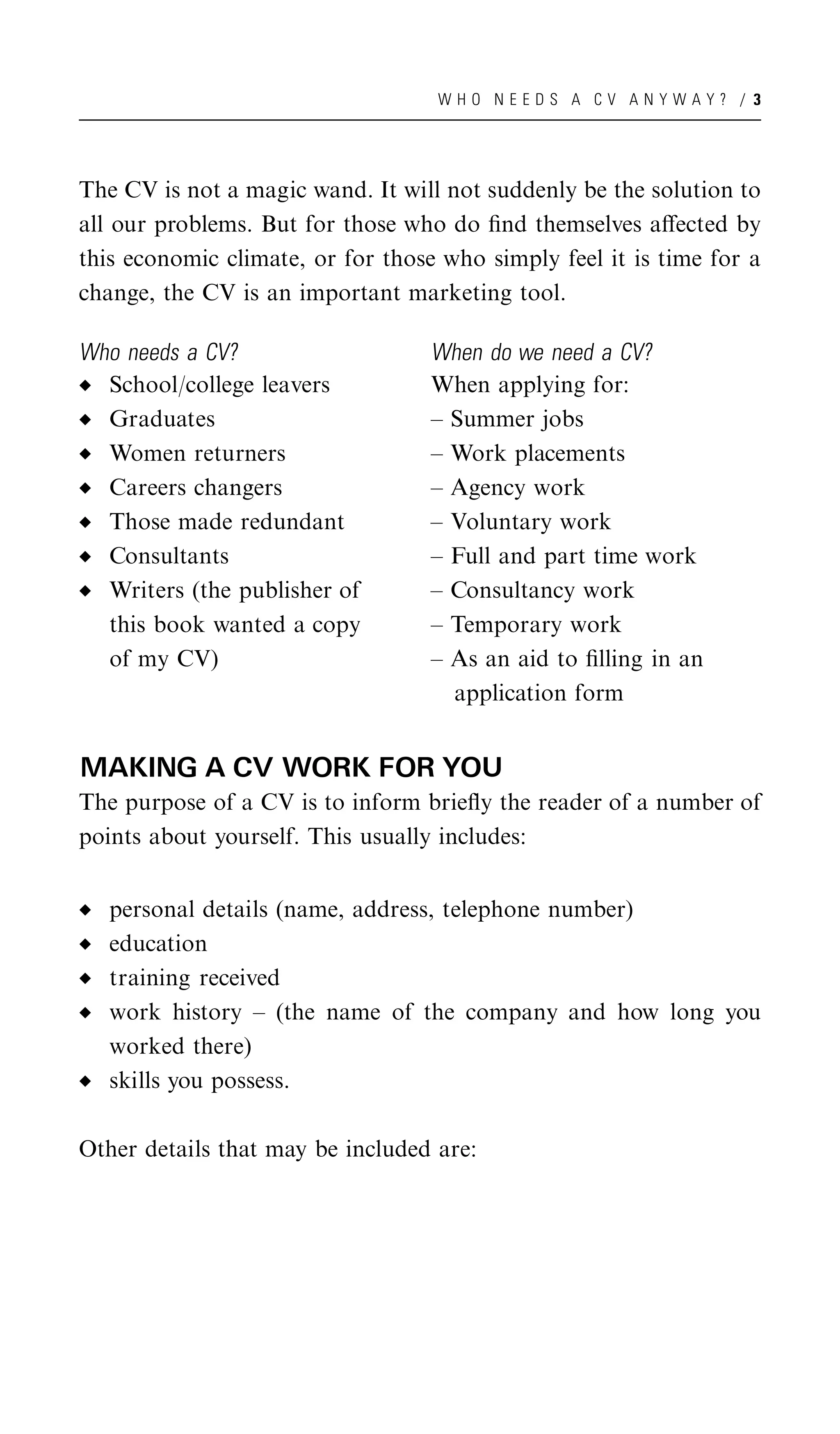 WHO NEEDS A CV ANYWAY? / 3




The CV is not a magic wand. It will not suddenly be the solution to
all our problems. But for those who do ﬁnd themselves aﬀected by
this economic climate, or for those who simply feel it is time for a
change, the CV is an important marketing tool.

Who needs a CV?                    When do we need a CV?
  School/college leavers           When applying for:
  Graduates                        – Summer jobs
  Women returners                  – Work placements
  Careers changers                 – Agency work
  Those made redundant             – Voluntary work
  Consultants                      – Full and part time work
  Writers (the publisher of        – Consultancy work
  this book wanted a copy          – Temporary work
  of my CV)                        – As an aid to ﬁlling in an
                                     application form


MAKING A CV WORK FOR YOU
The purpose of a CV is to inform brieﬂy the reader of a number of
points about yourself. This usually includes:


   personal details (name, address, telephone number)
   education
   training received
   work history – (the name of the company and how long you
   worked there)
   skills you possess.

Other details that may be included are:
 