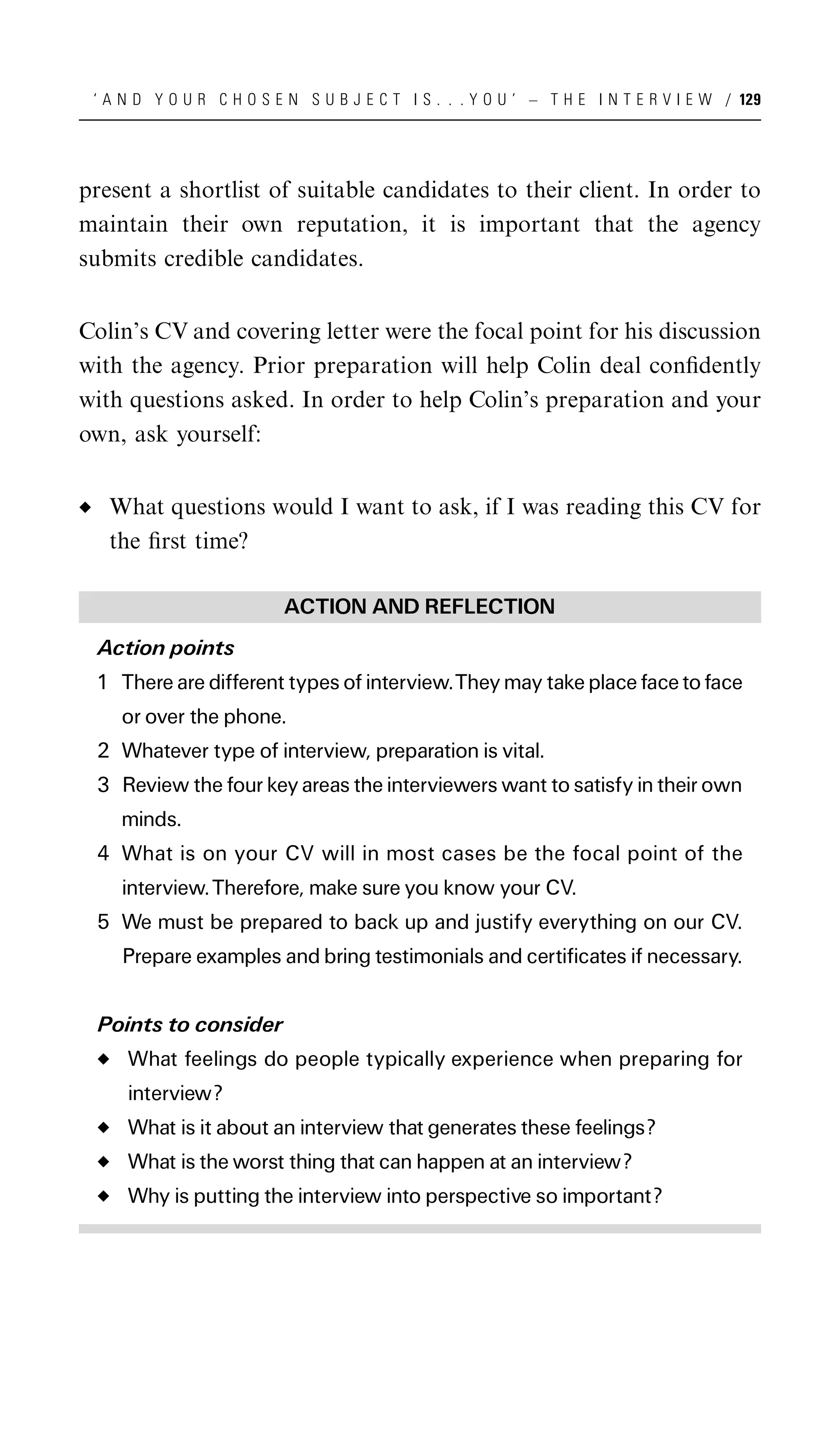 ‘ A N D Y O U R C H O S E N S U B J E C T I S . . . Y O U ’ – T H E I N T E R V I E W / 129




present a shortlist of suitable candidates to their client. In order to
maintain their own reputation, it is important that the agency
submits credible candidates.


Colin’s CV and covering letter were the focal point for his discussion
with the agency. Prior preparation will help Colin deal conﬁdently
with questions asked. In order to help Colin’s preparation and your
own, ask yourself:


   What questions would I want to ask, if I was reading this CV for
   the ﬁrst time?

                          ACTION AND REFLECTION
 Action points
 1 There are different types of interview.They may take place face to face
    or over the phone.
 2 Whatever type of interview, preparation is vital.
 3 Review the four key areas the interviewers want to satisfy in their own
    minds.
 4 What is on your CV will in most cases be the focal point of the
    interview. Therefore, make sure you know your CV.
 5 We must be prepared to back up and justify everything on our CV.
    Prepare examples and bring testimonials and certificates if necessary.


 Points to consider
     What feelings do people typically experience when preparing for
     interview?
     What is it about an interview that generates these feelings?
     What is the worst thing that can happen at an interview?
     Why is putting the interview into perspective so important?
 