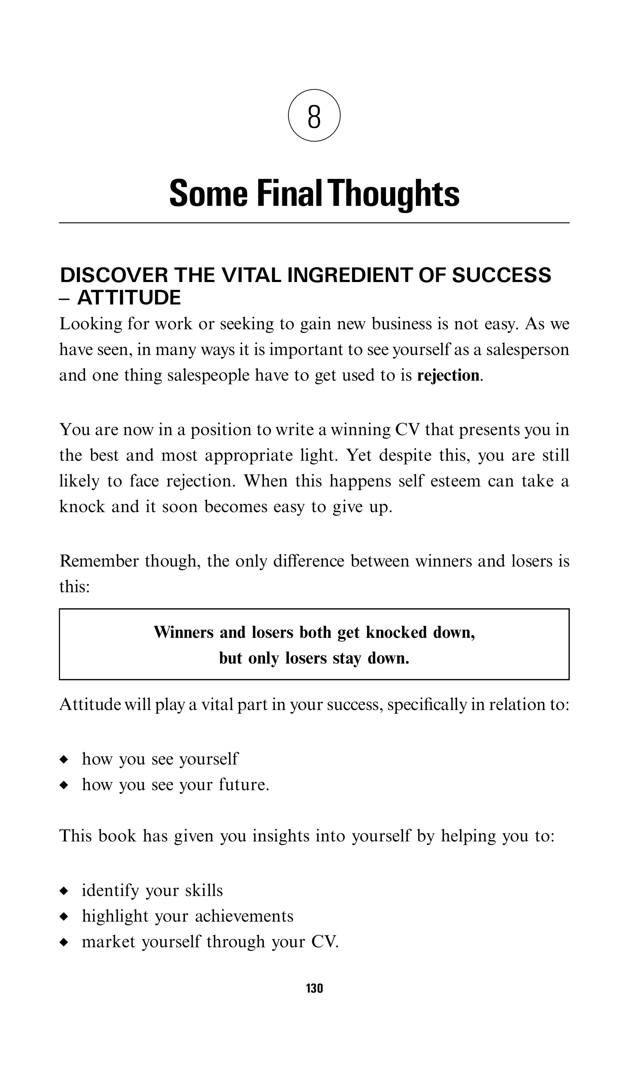 8

                Some FinalThoughts
DISCOVER THE VITAL INGREDIENT OF SUCCESS
^ ATTITUDE
Looking for work or seeking to gain new business is not easy. As we
have seen, in many ways it is important to see yourself as a salesperson
and one thing salespeople have to get used to is rejection.


You are now in a position to write a winning CV that presents you in
the best and most appropriate light. Yet despite this, you are still
likely to face rejection. When this happens self esteem can take a
knock and it soon becomes easy to give up.


Remember though, the only diﬀerence between winners and losers is
this:

              Winners and losers both get knocked down,
                      but only losers stay down.

Attitude will play a vital part in your success, speciﬁcally in relation to:


   how you see yourself
   how you see your future.

This book has given you insights into yourself by helping you to:


   identify your skills
   highlight your achievements
   market yourself through your CV.

                                    130
 