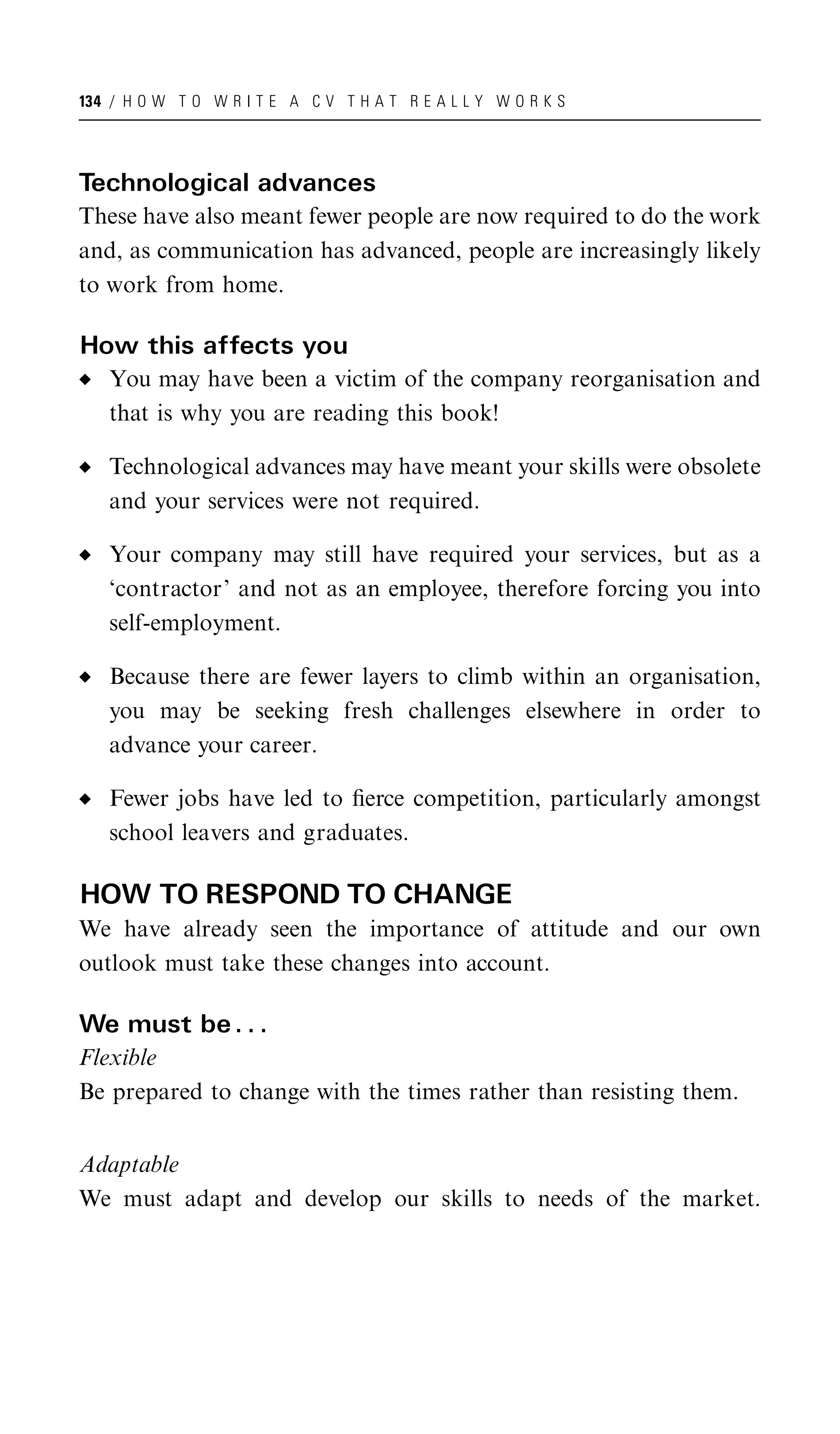 134 / H O W T O W R I T E A C V T H A T R E A L L Y W O R K S




Technological advances
These have also meant fewer people are now required to do the work
and, as communication has advanced, people are increasingly likely
to work from home.

How this affects you
   You may have been a victim of the company reorganisation and
   that is why you are reading this book!

   Technological advances may have meant your skills were obsolete
   and your services were not required.

   Your company may still have required your services, but as a
   ‘contractor’ and not as an employee, therefore forcing you into
   self-employment.

   Because there are fewer layers to climb within an organisation,
   you may be seeking fresh challenges elsewhere in order to
   advance your career.

   Fewer jobs have led to ﬁerce competition, particularly amongst
   school leavers and graduates.

HOW TO RESPOND TO CHANGE
We have already seen the importance of attitude and our own
outlook must take these changes into account.

We must be . . .
Flexible
Be prepared to change with the times rather than resisting them.


Adaptable
We must adapt and develop our skills to needs of the market.
 