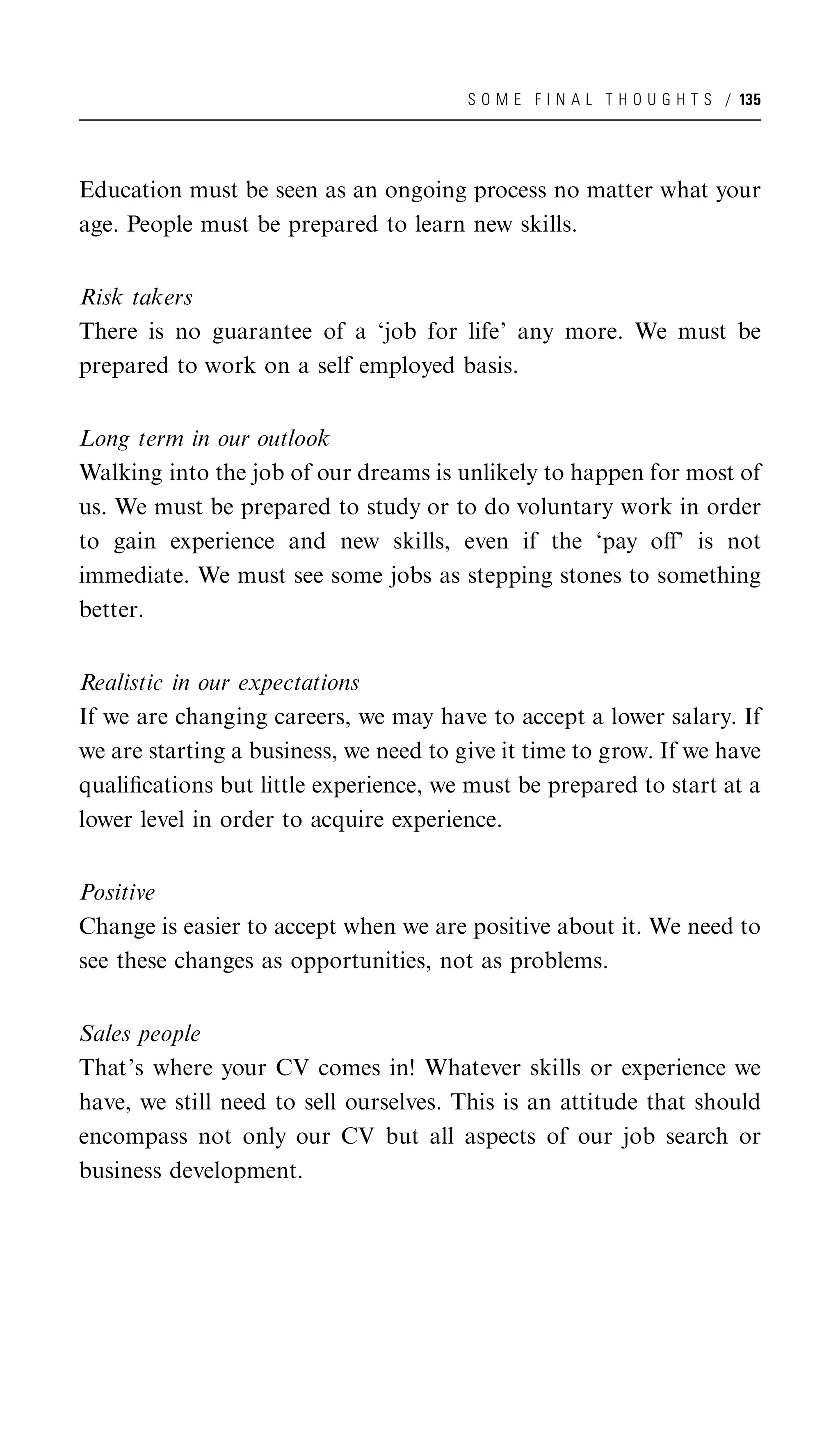 S O M E F I N A L T H O U G H T S / 135




Education must be seen as an ongoing process no matter what your
age. People must be prepared to learn new skills.


Risk takers
There is no guarantee of a ‘job for life’ any more. We must be
prepared to work on a self employed basis.


Long term in our outlook
Walking into the job of our dreams is unlikely to happen for most of
us. We must be prepared to study or to do voluntary work in order
to gain experience and new skills, even if the ‘pay oﬀ’ is not
immediate. We must see some jobs as stepping stones to something
better.


Realistic in our expectations
If we are changing careers, we may have to accept a lower salary. If
we are starting a business, we need to give it time to grow. If we have
qualiﬁcations but little experience, we must be prepared to start at a
lower level in order to acquire experience.


Positive
Change is easier to accept when we are positive about it. We need to
see these changes as opportunities, not as problems.


Sales people
That’s where your CV comes in! Whatever skills or experience we
have, we still need to sell ourselves. This is an attitude that should
encompass not only our CV but all aspects of our job search or
business development.
 
