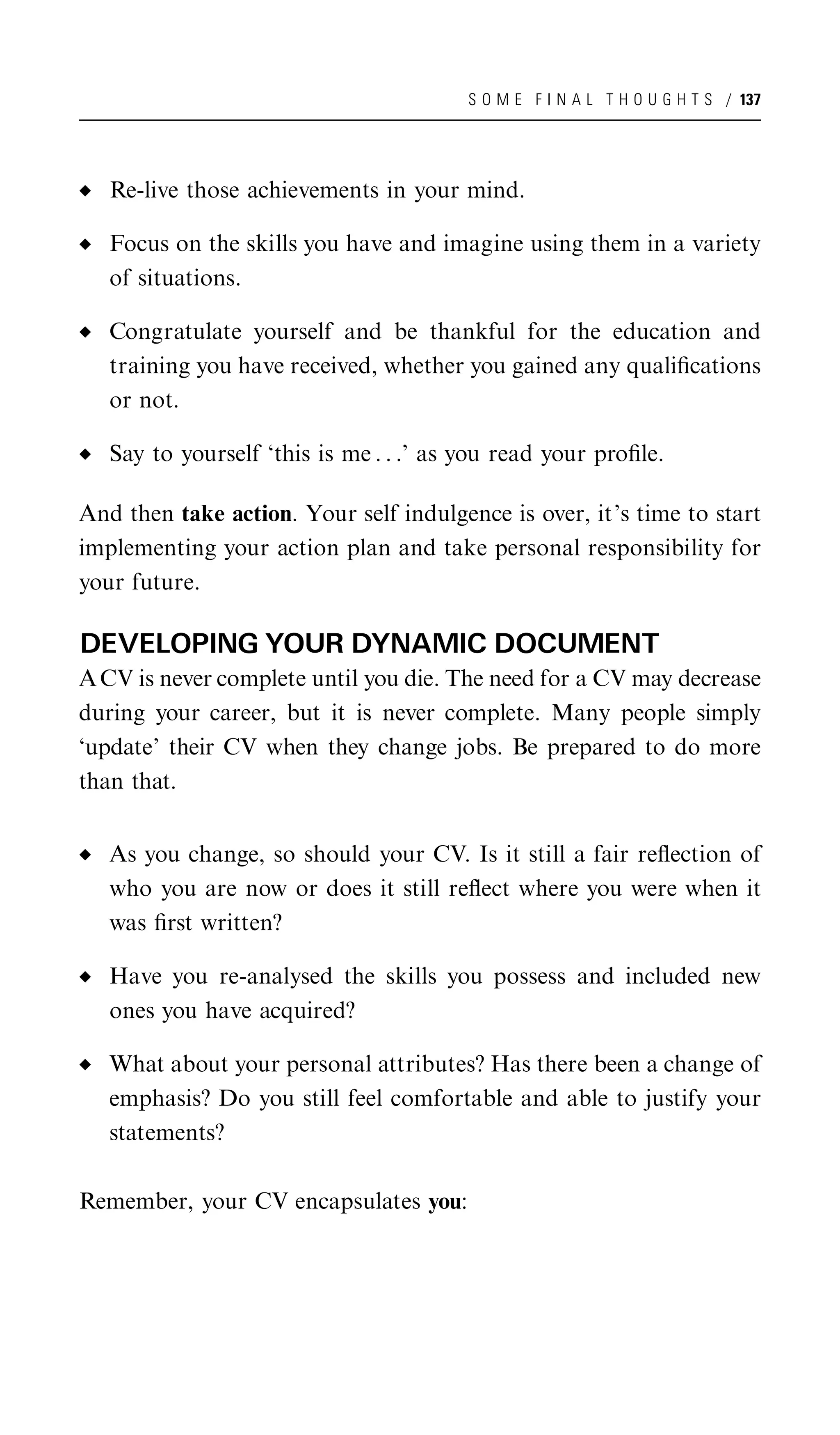 S O M E F I N A L T H O U G H T S / 137




   Re-live those achievements in your mind.

   Focus on the skills you have and imagine using them in a variety
   of situations.

   Congratulate yourself and be thankful for the education and
   training you have received, whether you gained any qualiﬁcations
   or not.

   Say to yourself ‘this is me . . .’ as you read your proﬁle.

And then take action. Your self indulgence is over, it’s time to start
implementing your action plan and take personal responsibility for
your future.

DEVELOPING YOUR DYNAMIC DOCUMENT
A CV is never complete until you die. The need for a CV may decrease
during your career, but it is never complete. Many people simply
‘update’ their CV when they change jobs. Be prepared to do more
than that.


   As you change, so should your CV. Is it still a fair reﬂection of
   who you are now or does it still reﬂect where you were when it
   was ﬁrst written?

   Have you re-analysed the skills you possess and included new
   ones you have acquired?

   What about your personal attributes? Has there been a change of
   emphasis? Do you still feel comfortable and able to justify your
   statements?

Remember, your CV encapsulates you:
 