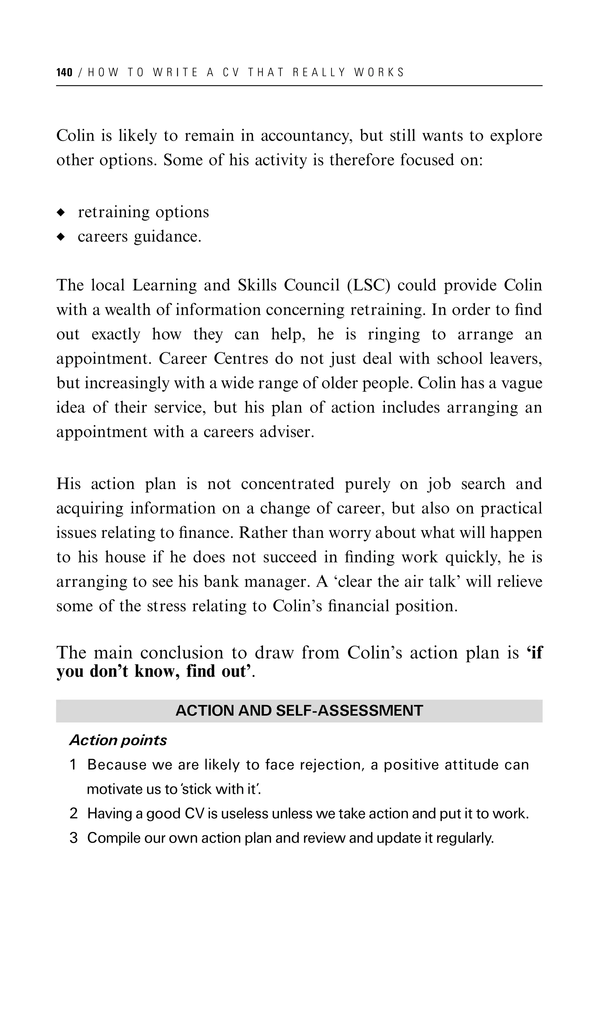 140 / H O W T O W R I T E A C V T H A T R E A L L Y W O R K S




Colin is likely to remain in accountancy, but still wants to explore
other options. Some of his activity is therefore focused on:


   retraining options
   careers guidance.

The local Learning and Skills Council (LSC) could provide Colin
with a wealth of information concerning retraining. In order to ﬁnd
out exactly how they can help, he is ringing to arrange an
appointment. Career Centres do not just deal with school leavers,
but increasingly with a wide range of older people. Colin has a vague
idea of their service, but his plan of action includes arranging an
appointment with a careers adviser.


His action plan is not concentrated purely on job search and
acquiring information on a change of career, but also on practical
issues relating to ﬁnance. Rather than worry about what will happen
to his house if he does not succeed in ﬁnding work quickly, he is
arranging to see his bank manager. A ‘clear the air talk’ will relieve
some of the stress relating to Colin’s ﬁnancial position.

The main conclusion to draw from Colin’s action plan is ‘if
you don’t know, find out’.

                    ACTION AND SELF-ASSESSMENT
  Action points
  1 Because we are likely to face rejection, a positive attitude can
     motivate us to ‘stick with it’.
  2 Having a good CV is useless unless we take action and put it to work.
  3 Compile our own action plan and review and update it regularly.
 