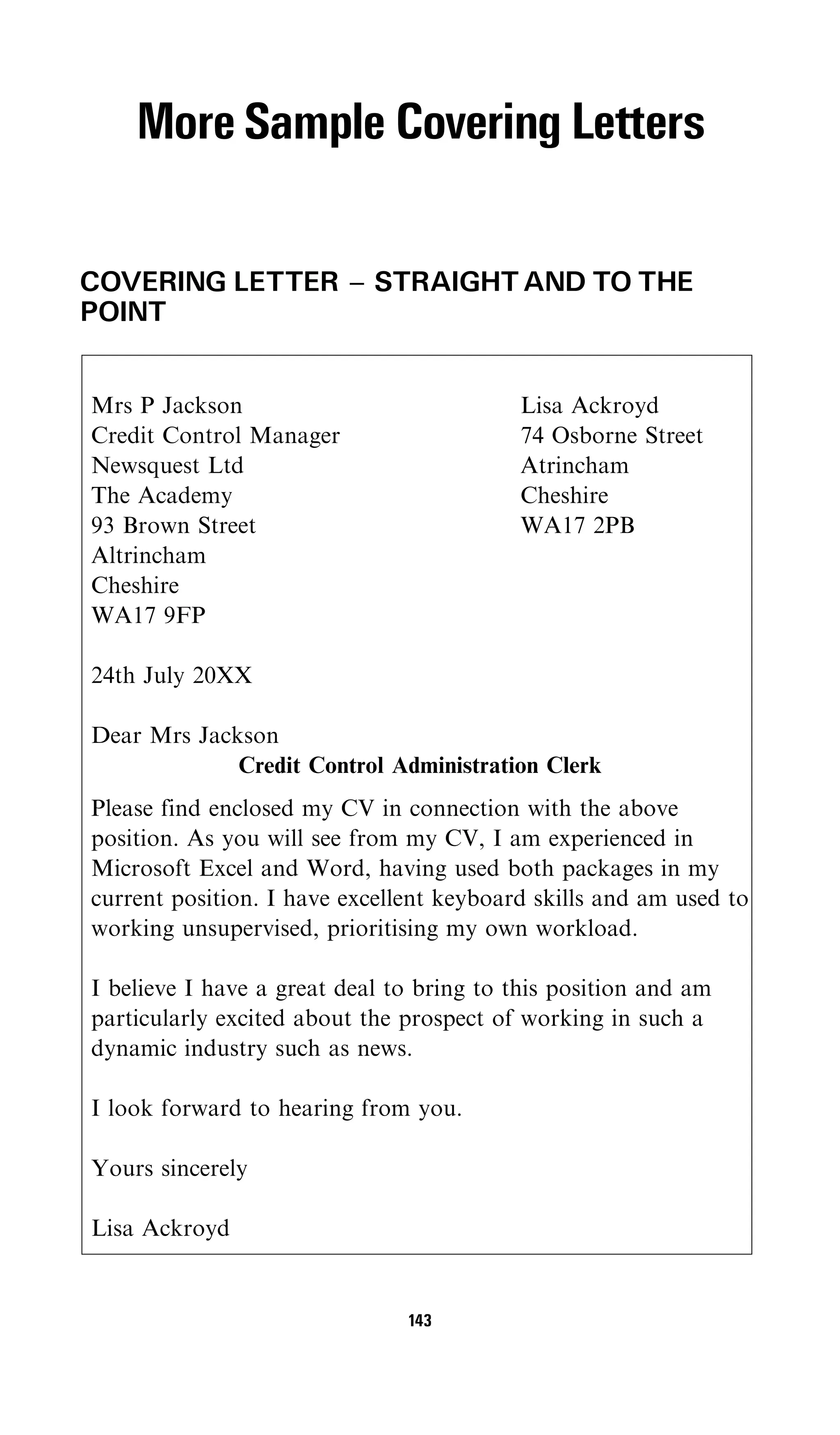 More Sample Covering Letters

COVERING LETTER ^ STRAIGHT AND TO THE
POINT


Mrs P Jackson                             Lisa Ackroyd
Credit Control Manager                    74 Osborne Street
Newsquest Ltd                             Atrincham
The Academy                               Cheshire
93 Brown Street                           WA17 2PB
Altrincham
Cheshire
WA17 9FP

24th July 20XX

Dear Mrs Jackson
             Credit Control Administration Clerk
Please find enclosed my CV in connection with the above
position. As you will see from my CV, I am experienced in
Microsoft Excel and Word, having used both packages in my
current position. I have excellent keyboard skills and am used to
working unsupervised, prioritising my own workload.

I believe I have a great deal to bring to this position and am
particularly excited about the prospect of working in such a
dynamic industry such as news.

I look forward to hearing from you.

Yours sincerely

Lisa Ackroyd


                               143
 