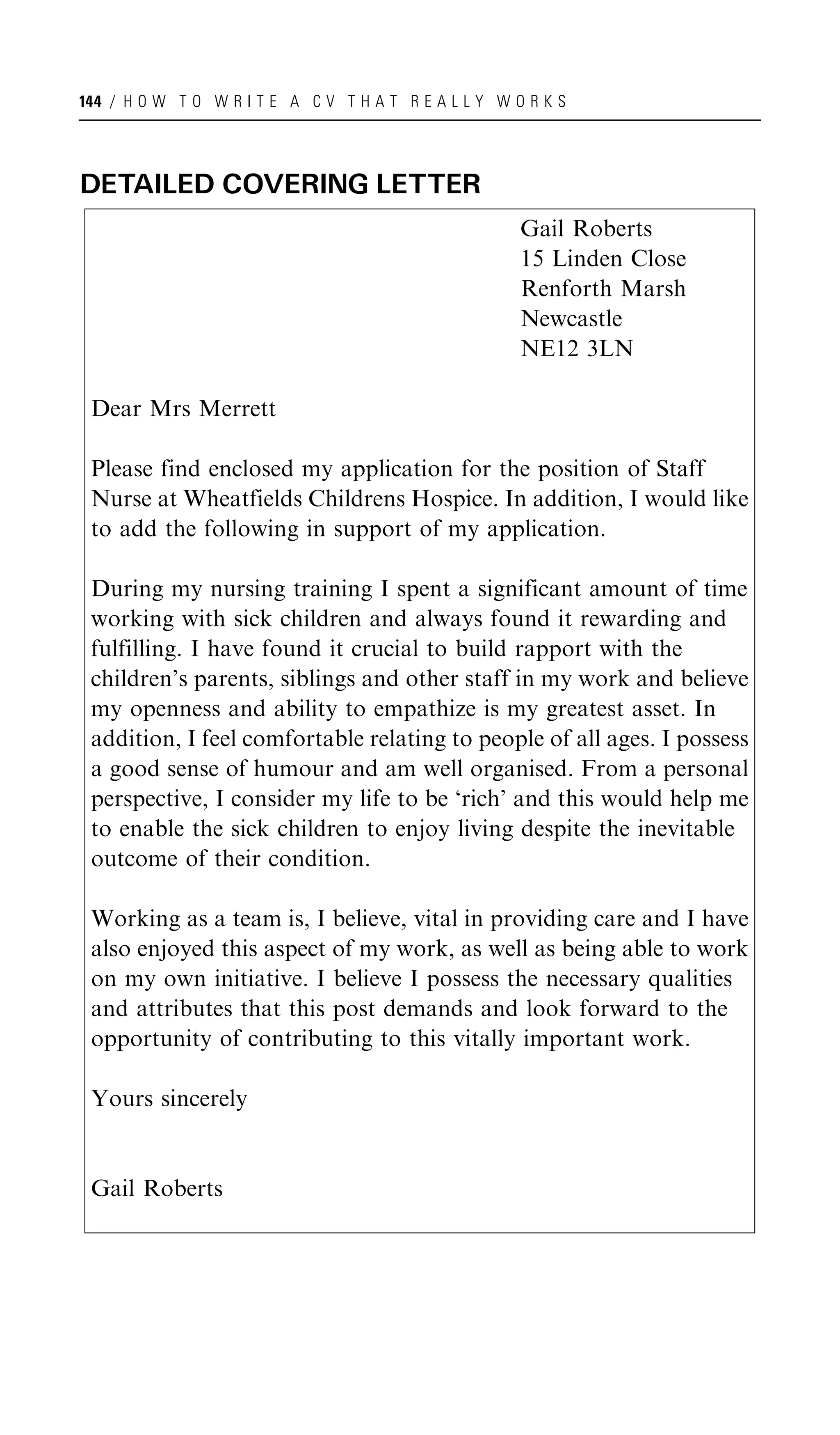 144 / H O W T O W R I T E A C V T H A T R E A L L Y W O R K S




DETAILED COVERING LETTER
                                                       Gail Roberts
                                                       15 Linden Close
                                                       Renforth Marsh
                                                       Newcastle
                                                       NE12 3LN

 Dear Mrs Merrett

 Please find enclosed my application for the position of Staff
 Nurse at Wheatfields Childrens Hospice. In addition, I would like
 to add the following in support of my application.

 During my nursing training I spent a significant amount of time
 working with sick children and always found it rewarding and
 fulfilling. I have found it crucial to build rapport with the
 children’s parents, siblings and other staff in my work and believe
 my openness and ability to empathize is my greatest asset. In
 addition, I feel comfortable relating to people of all ages. I possess
 a good sense of humour and am well organised. From a personal
 perspective, I consider my life to be ‘rich’ and this would help me
 to enable the sick children to enjoy living despite the inevitable
 outcome of their condition.

 Working as a team is, I believe, vital in providing care and I have
 also enjoyed this aspect of my work, as well as being able to work
 on my own initiative. I believe I possess the necessary qualities
 and attributes that this post demands and look forward to the
 opportunity of contributing to this vitally important work.

 Yours sincerely


 Gail Roberts
 