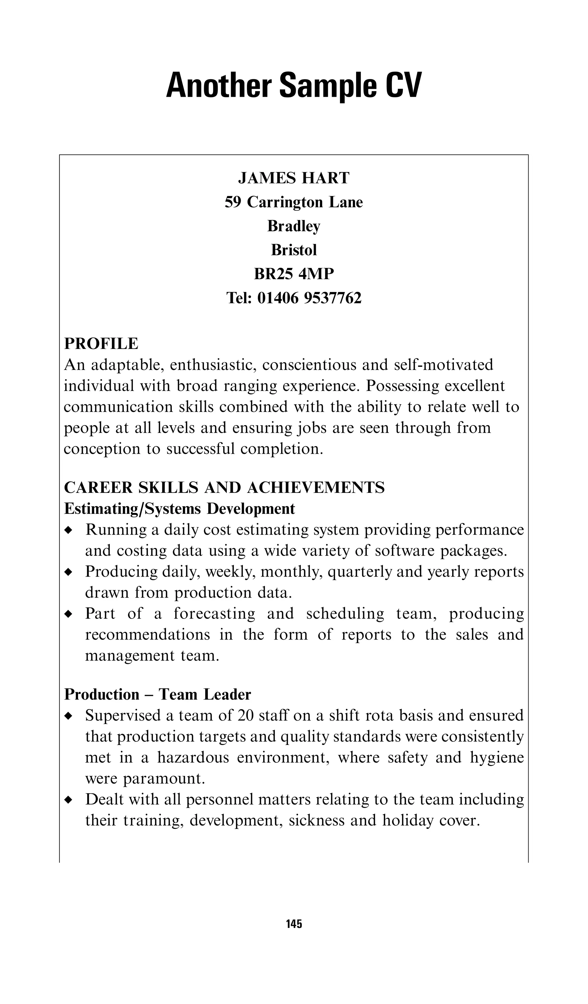 Another Sample CV

                        JAMES HART
                      59 Carrington Lane
                            Bradley
                             Bristol
                          BR25 4MP
                      Tel: 01406 9537762

PROFILE
An adaptable, enthusiastic, conscientious and self-motivated
individual with broad ranging experience. Possessing excellent
communication skills combined with the ability to relate well to
people at all levels and ensuring jobs are seen through from
conception to successful completion.

CAREER SKILLS AND ACHIEVEMENTS
Estimating/Systems Development
   Running a daily cost estimating system providing performance
   and costing data using a wide variety of software packages.
   Producing daily, weekly, monthly, quarterly and yearly reports
   drawn from production data.
   Part of a forecasting and scheduling team, producing
   recommendations in the form of reports to the sales and
   management team.

Production – Team Leader
  Supervised a team of 20 staﬀ on a shift rota basis and ensured
  that production targets and quality standards were consistently
  met in a hazardous environment, where safety and hygiene
  were paramount.
  Dealt with all personnel matters relating to the team including
  their training, development, sickness and holiday cover.




                               145
 