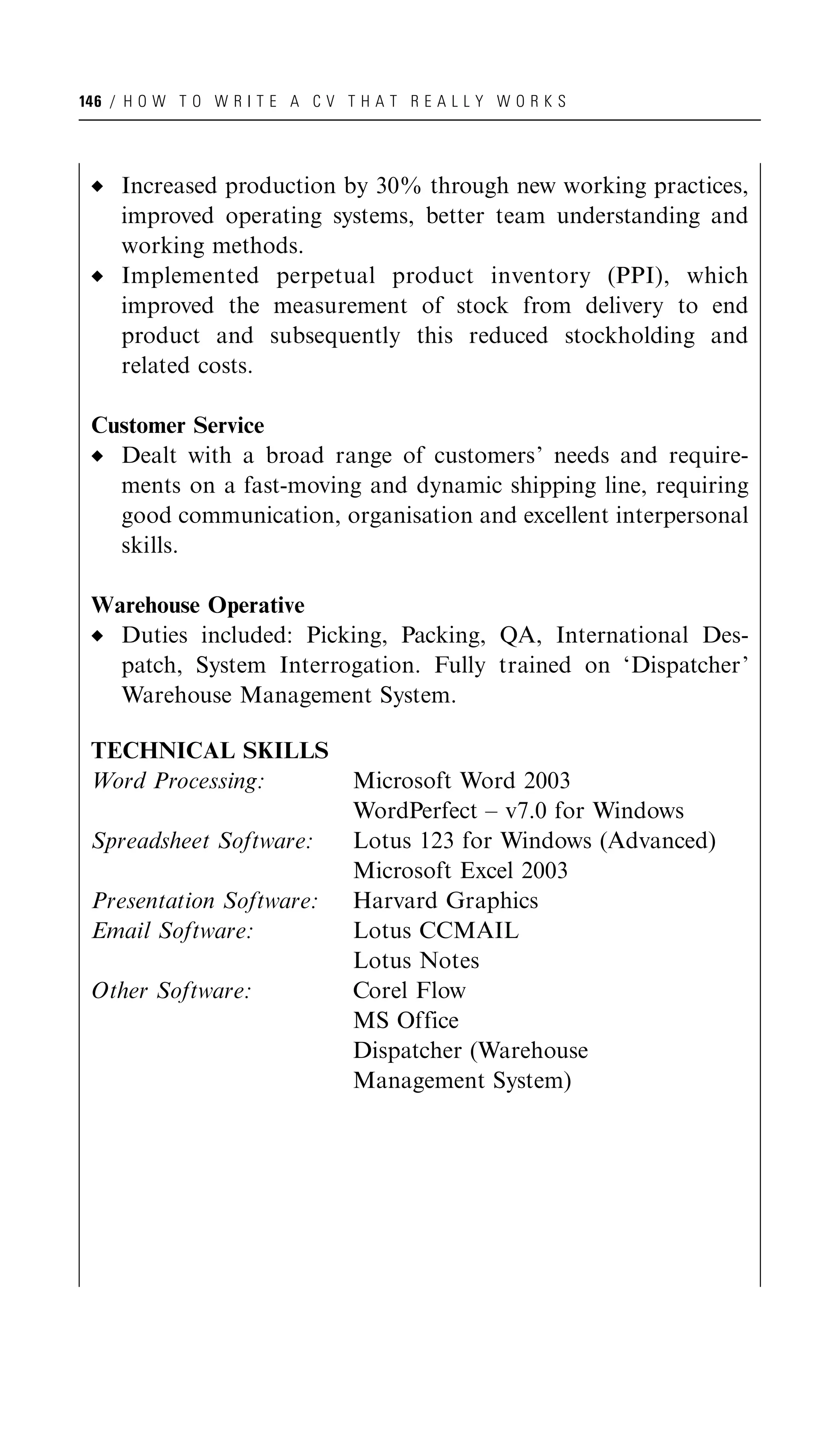 146 / H O W T O W R I T E A C V T H A T R E A L L Y W O R K S




     Increased production by 30% through new working practices,
     improved operating systems, better team understanding and
     working methods.
     Implemented perpetual product inventory (PPI), which
     improved the measurement of stock from delivery to end
     product and subsequently this reduced stockholding and
     related costs.

 Customer Service
   Dealt with a broad range of customers’ needs and require-
   ments on a fast-moving and dynamic shipping line, requiring
   good communication, organisation and excellent interpersonal
   skills.

 Warehouse Operative
   Duties included: Picking, Packing, QA, International Des-
   patch, System Interrogation. Fully trained on ‘Dispatcher’
   Warehouse Management System.

 TECHNICAL SKILLS
 Word Processing:                 Microsoft Word 2003
                                  WordPerfect – v7.0 for Windows
 Spreadsheet Software:            Lotus 123 for Windows (Advanced)
                                  Microsoft Excel 2003
 Presentation Software:           Harvard Graphics
 Email Software:                  Lotus CCMAIL
                                  Lotus Notes
 Other Software:                  Corel Flow
                                  MS Office
                                  Dispatcher (Warehouse
                                  Management System)
 