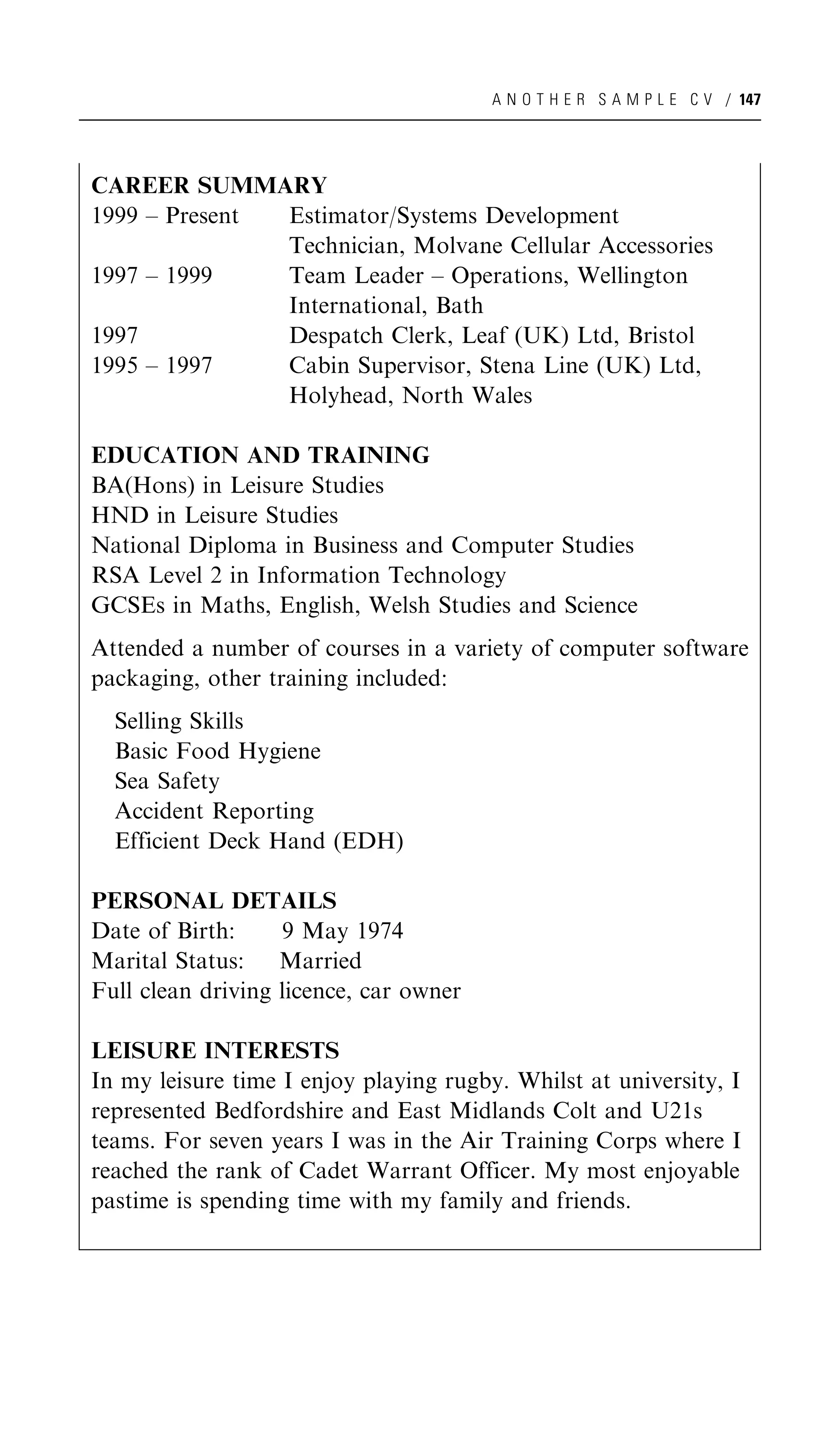 A N O T H E R S A M P L E C V / 147




CAREER SUMMARY
1999 – Present Estimator/Systems Development
               Technician, Molvane Cellular Accessories
1997 – 1999    Team Leader – Operations, Wellington
               International, Bath
1997           Despatch Clerk, Leaf (UK) Ltd, Bristol
1995 – 1997    Cabin Supervisor, Stena Line (UK) Ltd,
               Holyhead, North Wales

EDUCATION AND TRAINING
BA(Hons) in Leisure Studies
HND in Leisure Studies
National Diploma in Business and Computer Studies
RSA Level 2 in Information Technology
GCSEs in Maths, English, Welsh Studies and Science
Attended a number of courses in a variety of computer software
packaging, other training included:
  Selling Skills
  Basic Food Hygiene
  Sea Safety
  Accident Reporting
  Efficient Deck Hand (EDH)

PERSONAL DETAILS
Date of Birth:     9 May 1974
Marital Status: Married
Full clean driving licence, car owner

LEISURE INTERESTS
In my leisure time I enjoy playing rugby. Whilst at university, I
represented Bedfordshire and East Midlands Colt and U21s
teams. For seven years I was in the Air Training Corps where I
reached the rank of Cadet Warrant Officer. My most enjoyable
pastime is spending time with my family and friends.
 