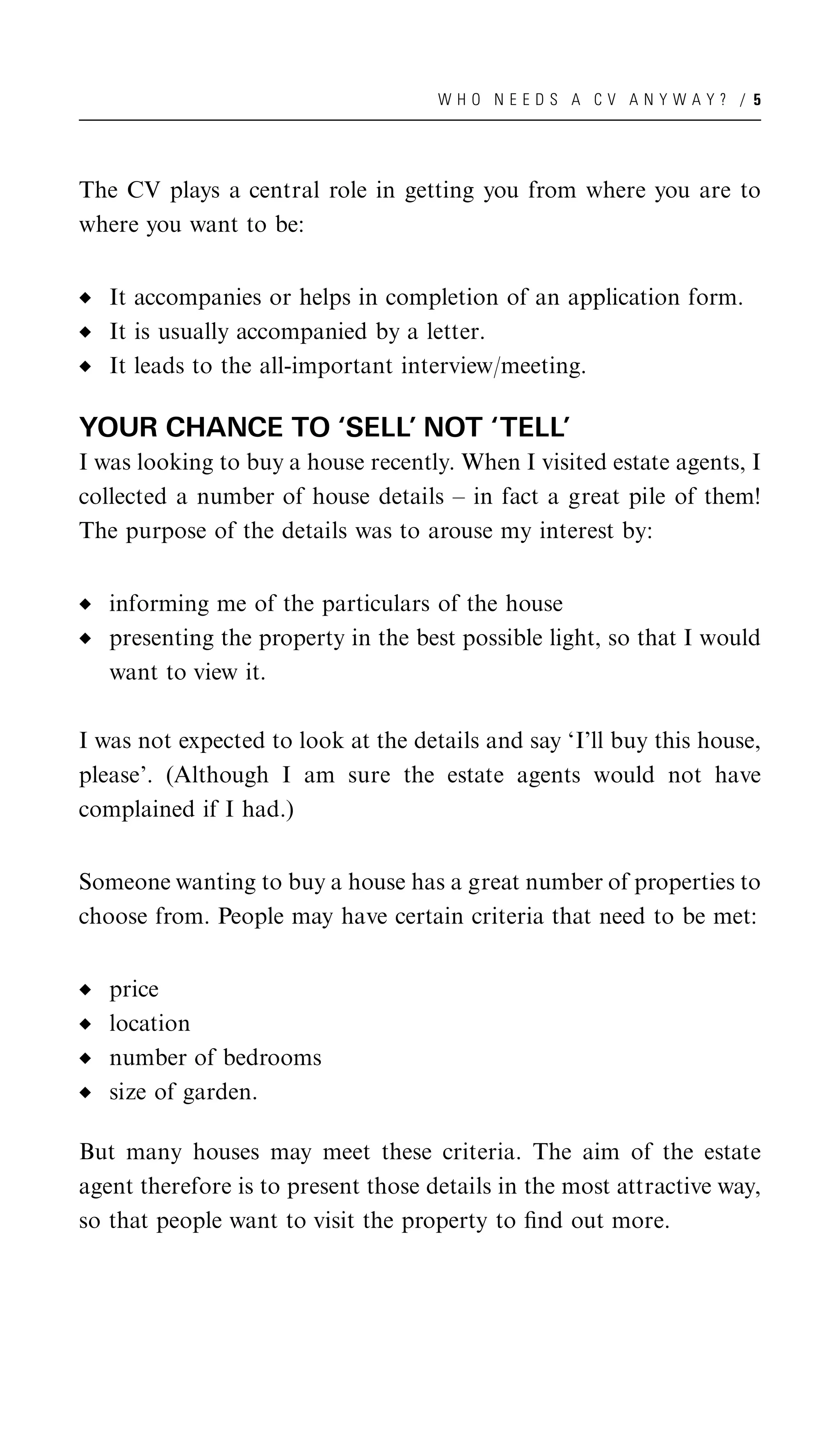 WHO NEEDS A CV ANYWAY? / 5




The CV plays a central role in getting you from where you are to
where you want to be:


   It accompanies or helps in completion of an application form.
   It is usually accompanied by a letter.
   It leads to the all-important interview/meeting.

YOUR CHANCE TO ‘SELL’ NOT ‘TELL’
I was looking to buy a house recently. When I visited estate agents, I
collected a number of house details – in fact a great pile of them!
The purpose of the details was to arouse my interest by:


   informing me of the particulars of the house
   presenting the property in the best possible light, so that I would
   want to view it.

I was not expected to look at the details and say ‘I’ll buy this house,
please’. (Although I am sure the estate agents would not have
complained if I had.)


Someone wanting to buy a house has a great number of properties to
choose from. People may have certain criteria that need to be met:


   price
   location
   number of bedrooms
   size of garden.

But many houses may meet these criteria. The aim of the estate
agent therefore is to present those details in the most attractive way,
so that people want to visit the property to ﬁnd out more.
 