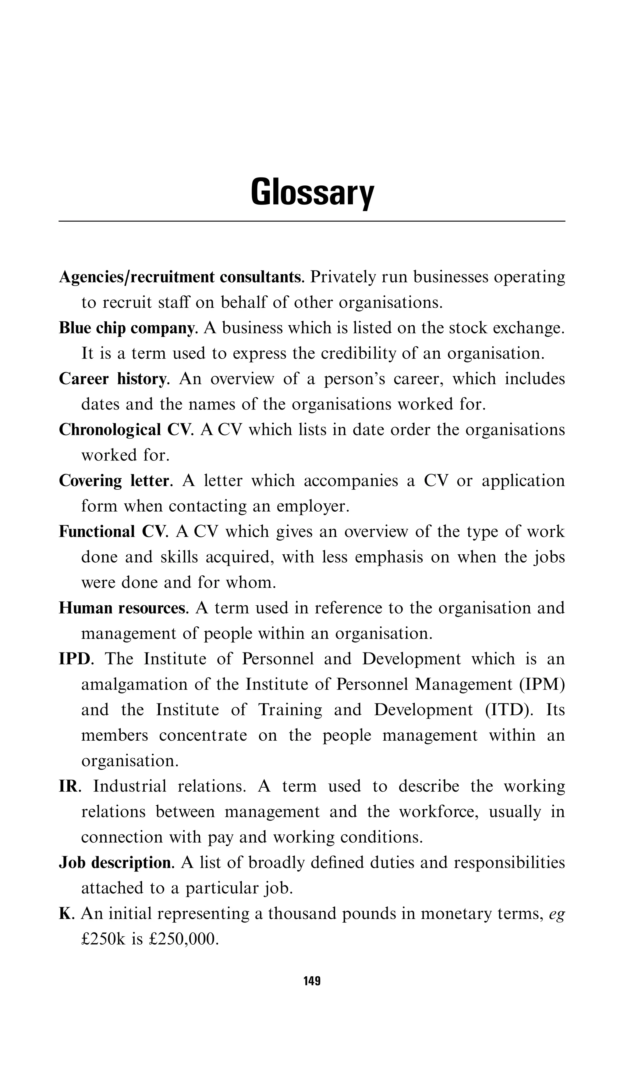 Glossary

Agencies/recruitment consultants. Privately run businesses operating
   to recruit staﬀ on behalf of other organisations.
Blue chip company. A business which is listed on the stock exchange.
   It is a term used to express the credibility of an organisation.
Career history. An overview of a person’s career, which includes
   dates and the names of the organisations worked for.
Chronological CV. A CV which lists in date order the organisations
   worked for.
Covering letter. A letter which accompanies a CV or application
   form when contacting an employer.
Functional CV. A CV which gives an overview of the type of work
   done and skills acquired, with less emphasis on when the jobs
   were done and for whom.
Human resources. A term used in reference to the organisation and
   management of people within an organisation.
IPD. The Institute of Personnel and Development which is an
   amalgamation of the Institute of Personnel Management (IPM)
   and the Institute of Training and Development (ITD). Its
   members concentrate on the people management within an
   organisation.
IR. Industrial relations. A term used to describe the working
   relations between management and the workforce, usually in
   connection with pay and working conditions.
Job description. A list of broadly deﬁned duties and responsibilities
   attached to a particular job.
K. An initial representing a thousand pounds in monetary terms, eg
   £250k is £250,000.

                                 149
 