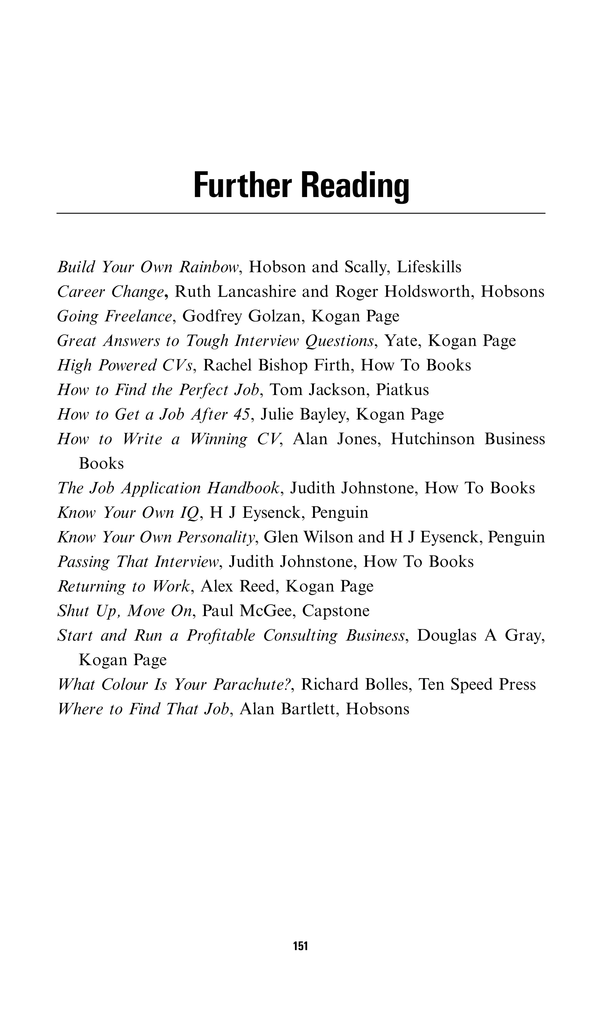 Further Reading

Build Your Own Rainbow, Hobson and Scally, Lifeskills
Career Change, Ruth Lancashire and Roger Holdsworth, Hobsons
Going Freelance, Godfrey Golzan, Kogan Page
Great Answers to Tough Interview Questions, Yate, Kogan Page
High Powered CVs, Rachel Bishop Firth, How To Books
How to Find the Perfect Job, Tom Jackson, Piatkus
How to Get a Job After 45, Julie Bayley, Kogan Page
How to Write a Winning CV, Alan Jones, Hutchinson Business
   Books
The Job Application Handbook, Judith Johnstone, How To Books
Know Your Own IQ, H J Eysenck, Penguin
Know Your Own Personality, Glen Wilson and H J Eysenck, Penguin
Passing That Interview, Judith Johnstone, How To Books
Returning to Work, Alex Reed, Kogan Page
Shut Up, Move On, Paul McGee, Capstone
Start and Run a Proﬁtable Consulting Business, Douglas A Gray,
   Kogan Page
What Colour Is Your Parachute?, Richard Bolles, Ten Speed Press
Where to Find That Job, Alan Bartlett, Hobsons




                              151
 