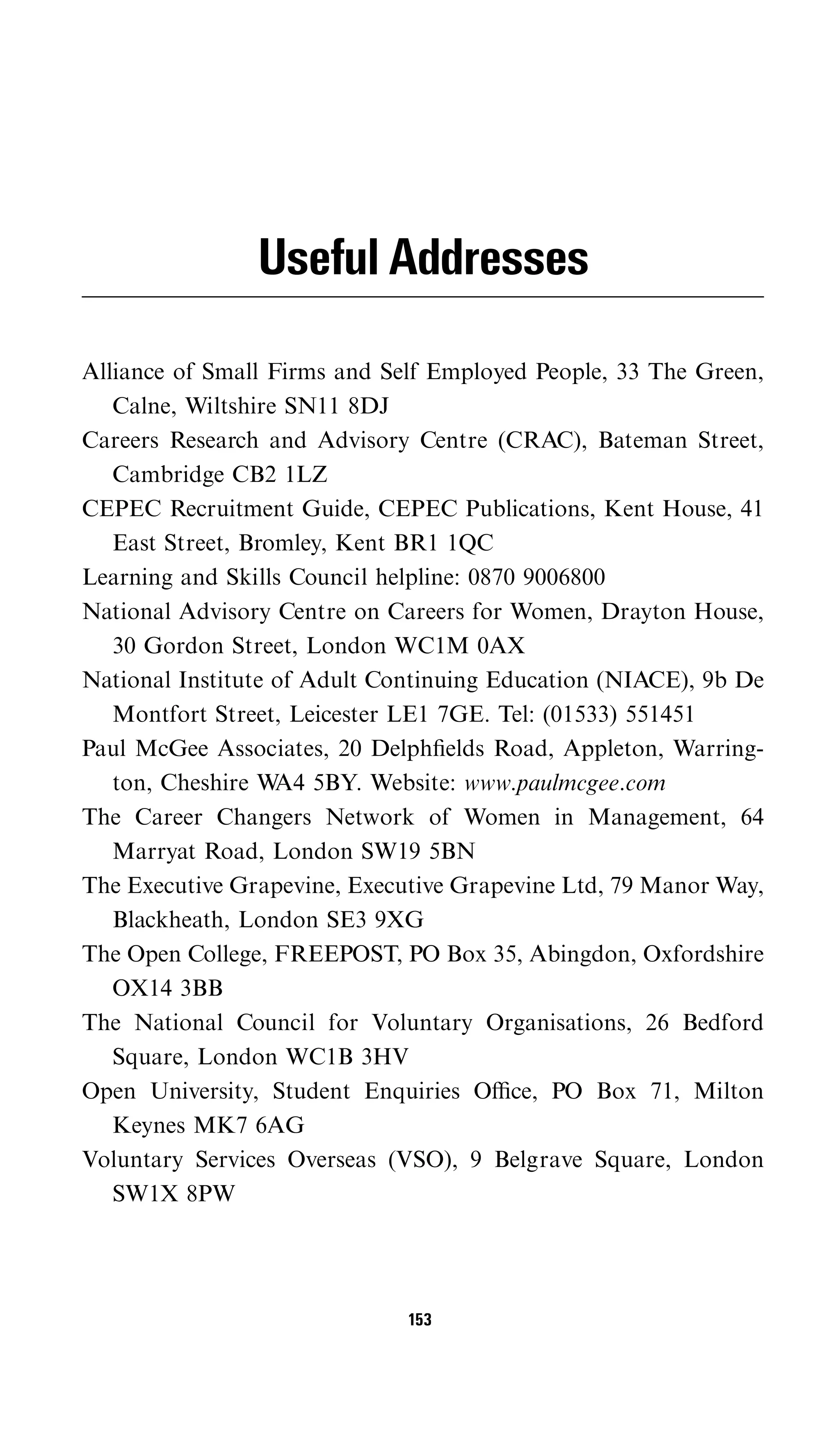 Useful Addresses

Alliance of Small Firms and Self Employed People, 33 The Green,
   Calne, Wiltshire SN11 8DJ
Careers Research and Advisory Centre (CRAC), Bateman Street,
   Cambridge CB2 1LZ
CEPEC Recruitment Guide, CEPEC Publications, Kent House, 41
   East Street, Bromley, Kent BR1 1QC
Learning and Skills Council helpline: 0870 9006800
National Advisory Centre on Careers for Women, Drayton House,
   30 Gordon Street, London WC1M 0AX
National Institute of Adult Continuing Education (NIACE), 9b De
   Montfort Street, Leicester LE1 7GE. Tel: (01533) 551451
Paul McGee Associates, 20 Delphﬁelds Road, Appleton, Warring-
   ton, Cheshire W 5BY. Website: www.paulmcgee.com
                   A4
The Career Changers Network of Women in Management, 64
   Marryat Road, London SW19 5BN
The Executive Grapevine, Executive Grapevine Ltd, 79 Manor Way,
   Blackheath, London SE3 9XG
The Open College, FREEPOST, PO Box 35, Abingdon, Oxfordshire
   OX14 3BB
The National Council for Voluntary Organisations, 26 Bedford
   Square, London WC1B 3HV
Open University, Student Enquiries Oﬃce, PO Box 71, Milton
   Keynes MK7 6AG
Voluntary Services Overseas (VSO), 9 Belgrave Square, London
   SW1X 8PW




                              153
 