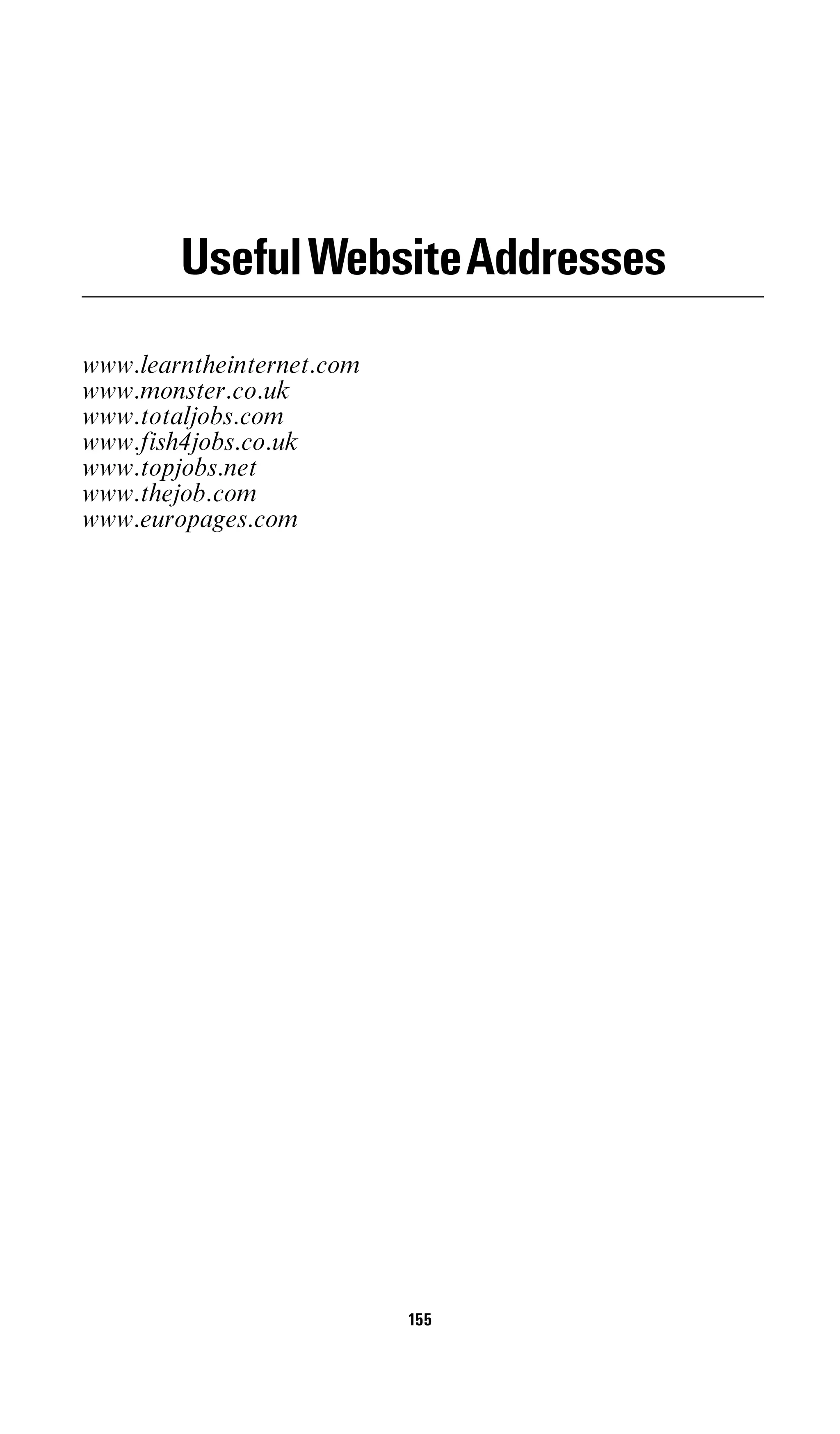 UsefulWebsiteAddresses
www.learntheinternet.com
www.monster.co.uk
www.totaljobs.com
www.fish4jobs.co.uk
www.topjobs.net
www.thejob.com
www.europages.com




                           155
 