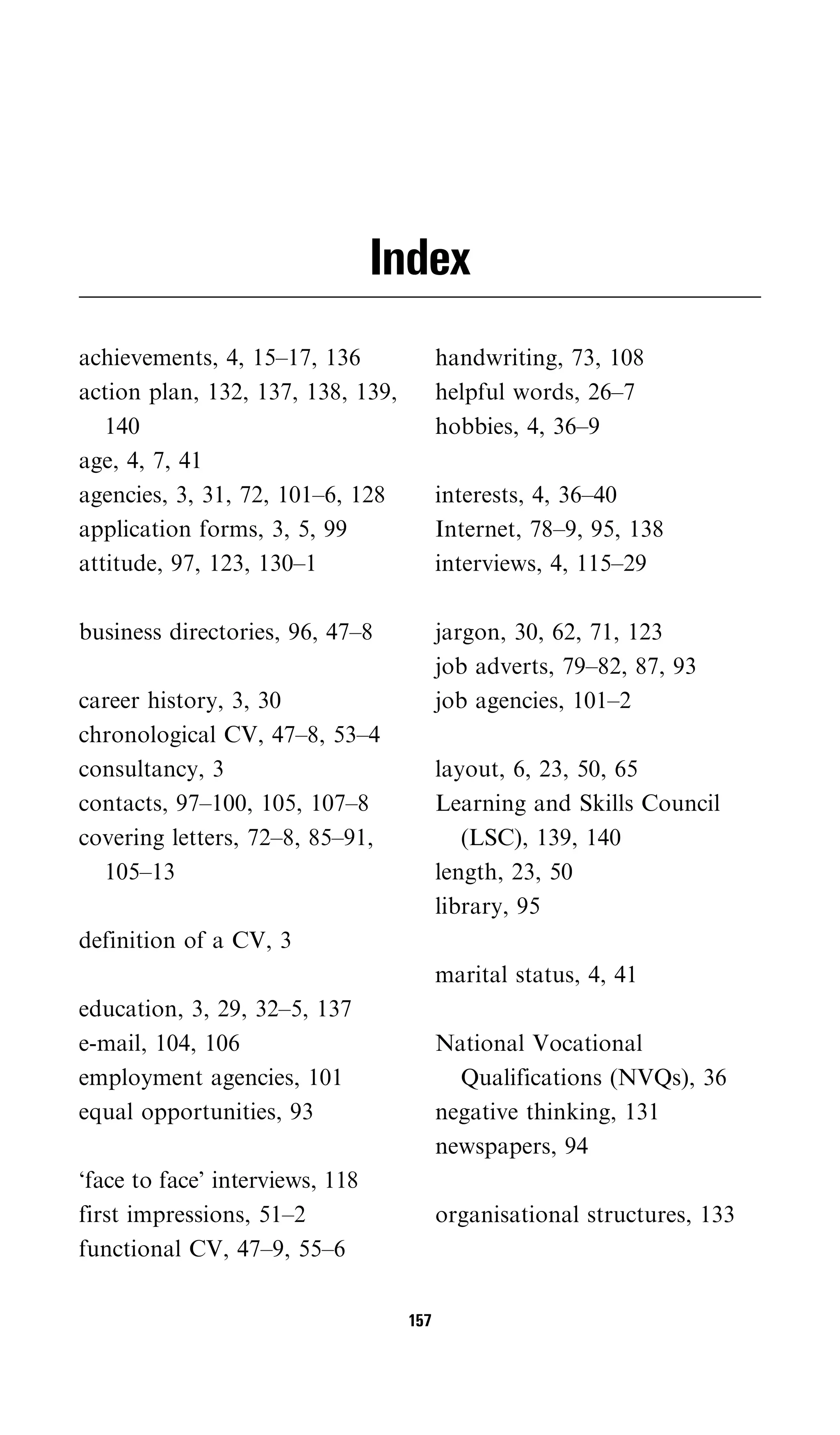 Index
achievements, 4, 15–17, 136              handwriting, 73, 108
action plan, 132, 137, 138, 139,         helpful words, 26–7
   140                                   hobbies, 4, 36–9
age, 4, 7, 41
agencies, 3, 31, 72, 101–6, 128          interests, 4, 36–40
application forms, 3, 5, 99              Internet, 78–9, 95, 138
attitude, 97, 123, 130–1                 interviews, 4, 115–29

business directories, 96, 47–8           jargon, 30, 62, 71, 123
                                         job adverts, 79–82, 87, 93
career history, 3, 30                    job agencies, 101–2
chronological CV, 47–8, 53–4
consultancy, 3                           layout, 6, 23, 50, 65
contacts, 97–100, 105, 107–8             Learning and Skills Council
covering letters, 72–8, 85–91,              (LSC), 139, 140
  105–13                                 length, 23, 50
                                         library, 95
definition of a CV, 3
                                         marital status, 4, 41
education, 3, 29, 32–5, 137
e-mail, 104, 106                         National Vocational
employment agencies, 101                   Qualifications (NVQs), 36
equal opportunities, 93                  negative thinking, 131
                                         newspapers, 94
‘face to face’ interviews, 118
first impressions, 51–2                  organisational structures, 133
functional CV, 47–9, 55–6

                                   157
 
