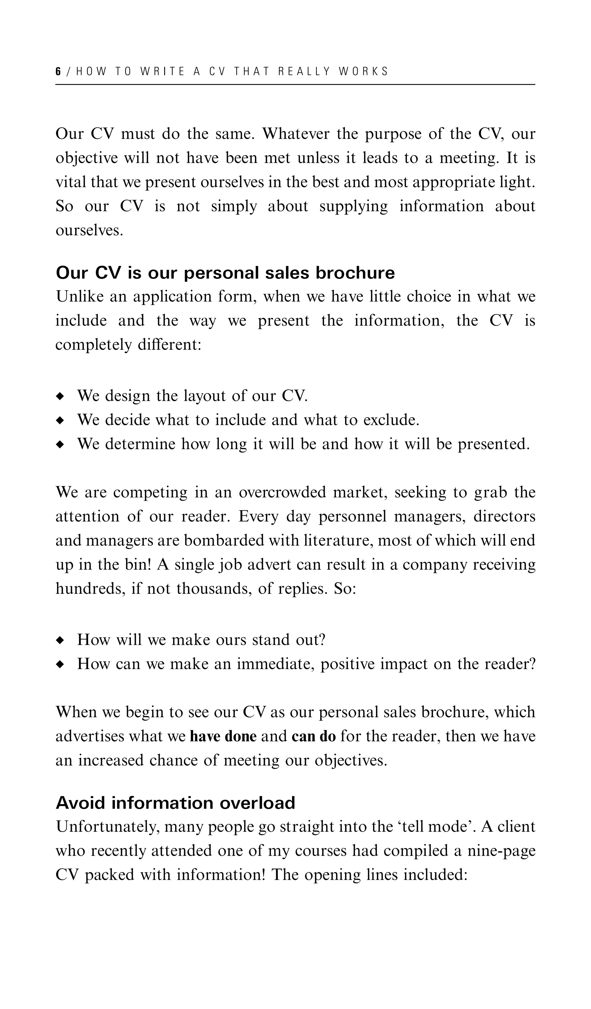 6 / HOW TO WRITE A CV THAT REALLY WORKS




Our CV must do the same. Whatever the purpose of the CV, our
objective will not have been met unless it leads to a meeting. It is
vital that we present ourselves in the best and most appropriate light.
So our CV is not simply about supplying information about
ourselves.

Our CV is our personal sales brochure
Unlike an application form, when we have little choice in what we
include and the way we present the information, the CV is
completely diﬀerent:


   We design the layout of our CV.
   We decide what to include and what to exclude.
   We determine how long it will be and how it will be presented.

We are competing in an overcrowded market, seeking to grab the
attention of our reader. Every day personnel managers, directors
and managers are bombarded with literature, most of which will end
up in the bin! A single job advert can result in a company receiving
hundreds, if not thousands, of replies. So:


   How will we make ours stand out?
   How can we make an immediate, positive impact on the reader?

When we begin to see our CV as our personal sales brochure, which
advertises what we have done and can do for the reader, then we have
an increased chance of meeting our objectives.

Avoid information overload
Unfortunately, many people go straight into the ‘tell mode’. A client
who recently attended one of my courses had compiled a nine-page
CV packed with information! The opening lines included:
 