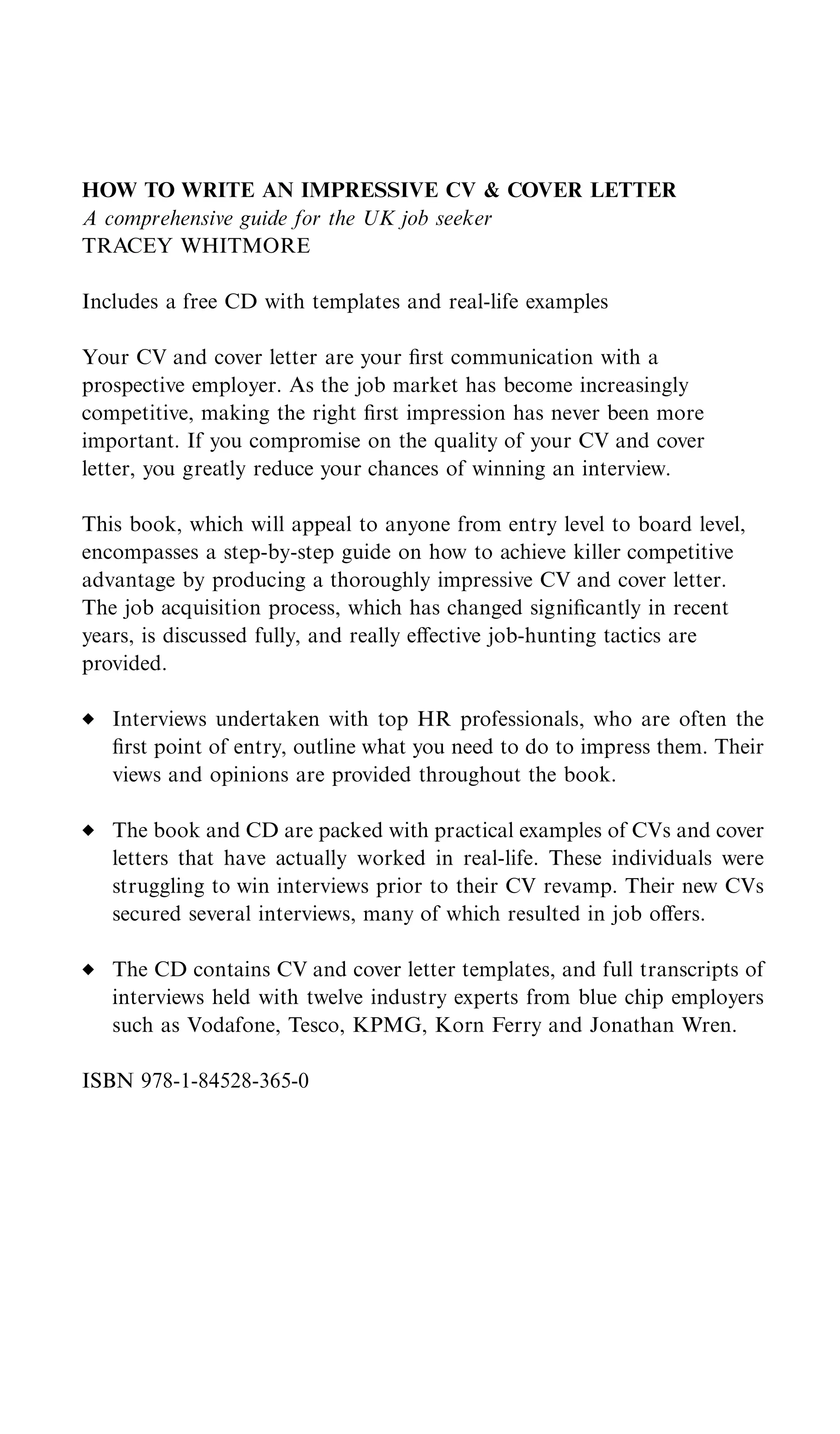 HOW TO WRITE AN IMPRESSIVE CV & COVER LETTER
A comprehensive guide for the UK job seeker
TRACEY WHITMORE

Includes a free CD with templates and real-life examples

Your CV and cover letter are your ﬁrst communication with a
prospective employer. As the job market has become increasingly
competitive, making the right ﬁrst impression has never been more
important. If you compromise on the quality of your CV and cover
letter, you greatly reduce your chances of winning an interview.

This book, which will appeal to anyone from entry level to board level,
encompasses a step-by-step guide on how to achieve killer competitive
advantage by producing a thoroughly impressive CV and cover letter.
The job acquisition process, which has changed signiﬁcantly in recent
years, is discussed fully, and really eﬀective job-hunting tactics are
provided.

   Interviews undertaken with top HR professionals, who are often the
   ﬁrst point of entry, outline what you need to do to impress them. Their
   views and opinions are provided throughout the book.

   The book and CD are packed with practical examples of CVs and cover
   letters that have actually worked in real-life. These individuals were
   struggling to win interviews prior to their CV revamp. Their new CVs
   secured several interviews, many of which resulted in job oﬀers.

   The CD contains CV and cover letter templates, and full transcripts of
   interviews held with twelve industry experts from blue chip employers
   such as Vodafone, Tesco, KPMG, Korn Ferry and Jonathan Wren.

ISBN 978-1-84528-365-0
 