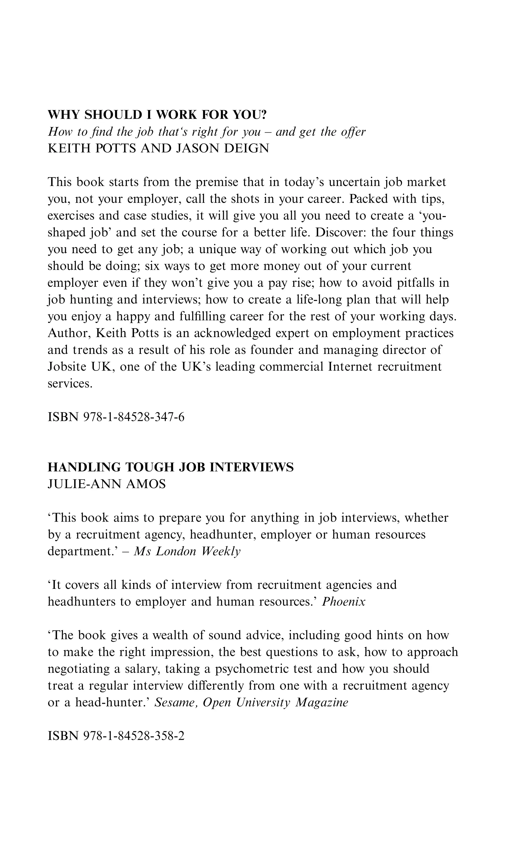 WHY SHOULD I WORK FOR YOU?
How to ﬁnd the job that‘s right for you – and get the oﬀer
KEITH POTTS AND JASON DEIGN

This book starts from the premise that in today’s uncertain job market
you, not your employer, call the shots in your career. Packed with tips,
exercises and case studies, it will give you all you need to create a ‘you-
shaped job’ and set the course for a better life. Discover: the four things
you need to get any job; a unique way of working out which job you
should be doing; six ways to get more money out of your current
employer even if they won’t give you a pay rise; how to avoid pitfalls in
job hunting and interviews; how to create a life-long plan that will help
you enjoy a happy and fulﬁlling career for the rest of your working days.
Author, Keith Potts is an acknowledged expert on employment practices
and trends as a result of his role as founder and managing director of
Jobsite UK, one of the UK’s leading commercial Internet recruitment
services.

ISBN 978-1-84528-347-6


HANDLING TOUGH JOB INTERVIEWS
JULIE-ANN AMOS

‘This book aims to prepare you for anything in job interviews, whether
by a recruitment agency, headhunter, employer or human resources
department.’ – Ms London Weekly

‘It covers all kinds of interview from recruitment agencies and
headhunters to employer and human resources.’ Phoenix

‘The book gives a wealth of sound advice, including good hints on how
to make the right impression, the best questions to ask, how to approach
negotiating a salary, taking a psychometric test and how you should
treat a regular interview diﬀerently from one with a recruitment agency
or a head-hunter.’ Sesame, Open University Magazine

ISBN 978-1-84528-358-2
 
