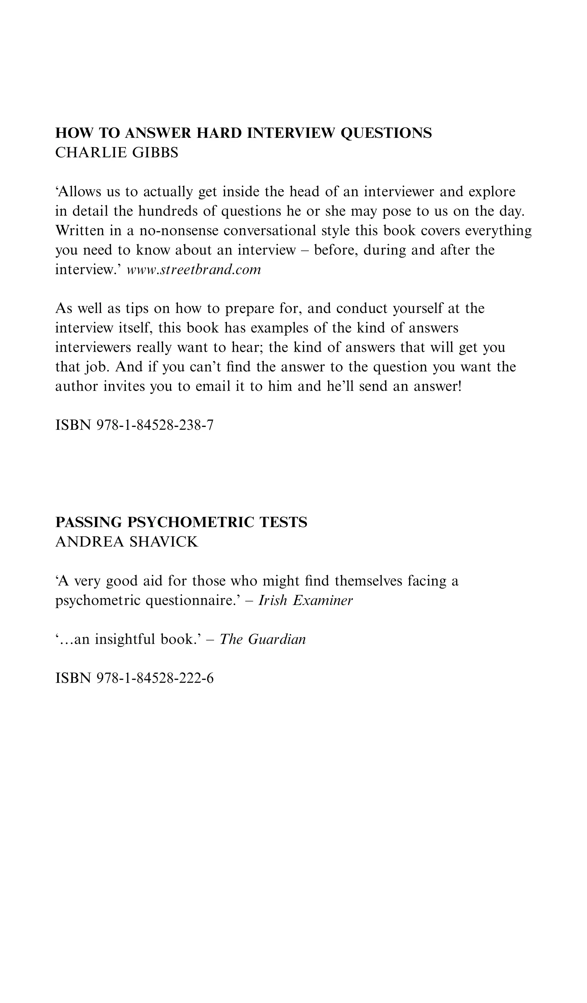 HOW TO ANSWER HARD INTERVIEW QUESTIONS
CHARLIE GIBBS

‘Allows us to actually get inside the head of an interviewer and explore
in detail the hundreds of questions he or she may pose to us on the day.
Written in a no-nonsense conversational style this book covers everything
you need to know about an interview – before, during and after the
interview.’ www.streetbrand.com

As well as tips on how to prepare for, and conduct yourself at the
interview itself, this book has examples of the kind of answers
interviewers really want to hear; the kind of answers that will get you
that job. And if you can’t ﬁnd the answer to the question you want the
author invites you to email it to him and he’ll send an answer!

ISBN 978-1-84528-238-7




PASSING PSYCHOMETRIC TESTS
ANDREA SHAVICK

‘A very good aid for those who might ﬁnd themselves facing a
psychometric questionnaire.’ – Irish Examiner

‘†an insightful book.’ – The Guardian

ISBN 978-1-84528-222-6
 