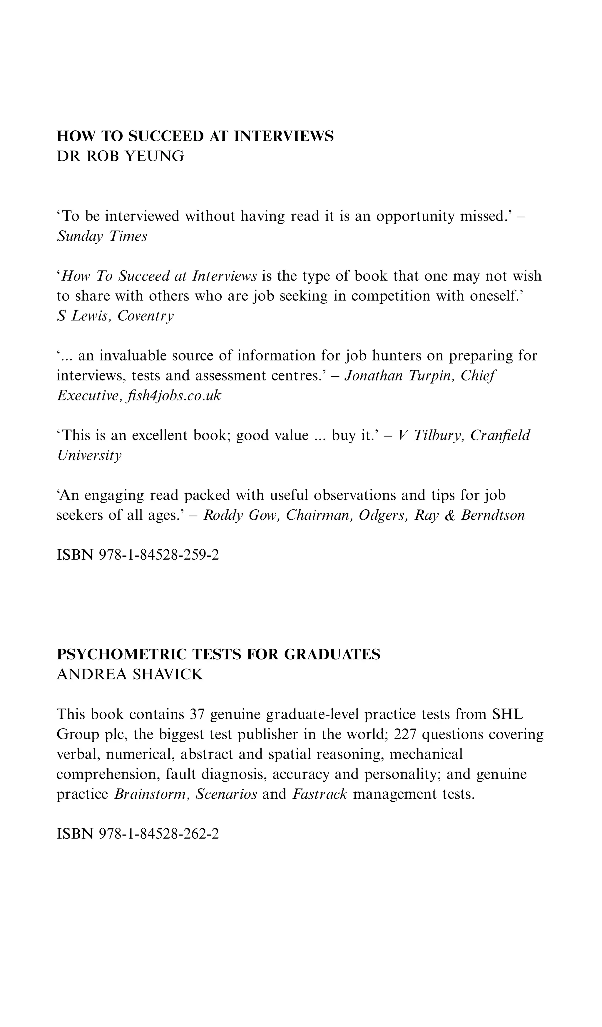 HOW TO SUCCEED AT INTERVIEWS
DR ROB YEUNG


‘To be interviewed without having read it is an opportunity missed.’ –
Sunday Times

‘How To Succeed at Interviews is the type of book that one may not wish
to share with others who are job seeking in competition with oneself.’
S Lewis, Coventry

‘... an invaluable source of information for job hunters on preparing for
interviews, tests and assessment centres.’ – Jonathan Turpin, Chief
Executive, ﬁsh4jobs.co.uk

‘This is an excellent book; good value ... buy it.’ – V Tilbury, Cranﬁeld
University

‘An engaging read packed with useful observations and tips for job
seekers of all ages.’ – Roddy Gow, Chairman, Odgers, Ray & Berndtson

ISBN 978-1-84528-259-2




PSYCHOMETRIC TESTS FOR GRADUATES
ANDREA SHAVICK

This book contains 37 genuine graduate-level practice tests from SHL
Group plc, the biggest test publisher in the world; 227 questions covering
verbal, numerical, abstract and spatial reasoning, mechanical
comprehension, fault diagnosis, accuracy and personality; and genuine
practice Brainstorm, Scenarios and Fastrack management tests.

ISBN 978-1-84528-262-2
 