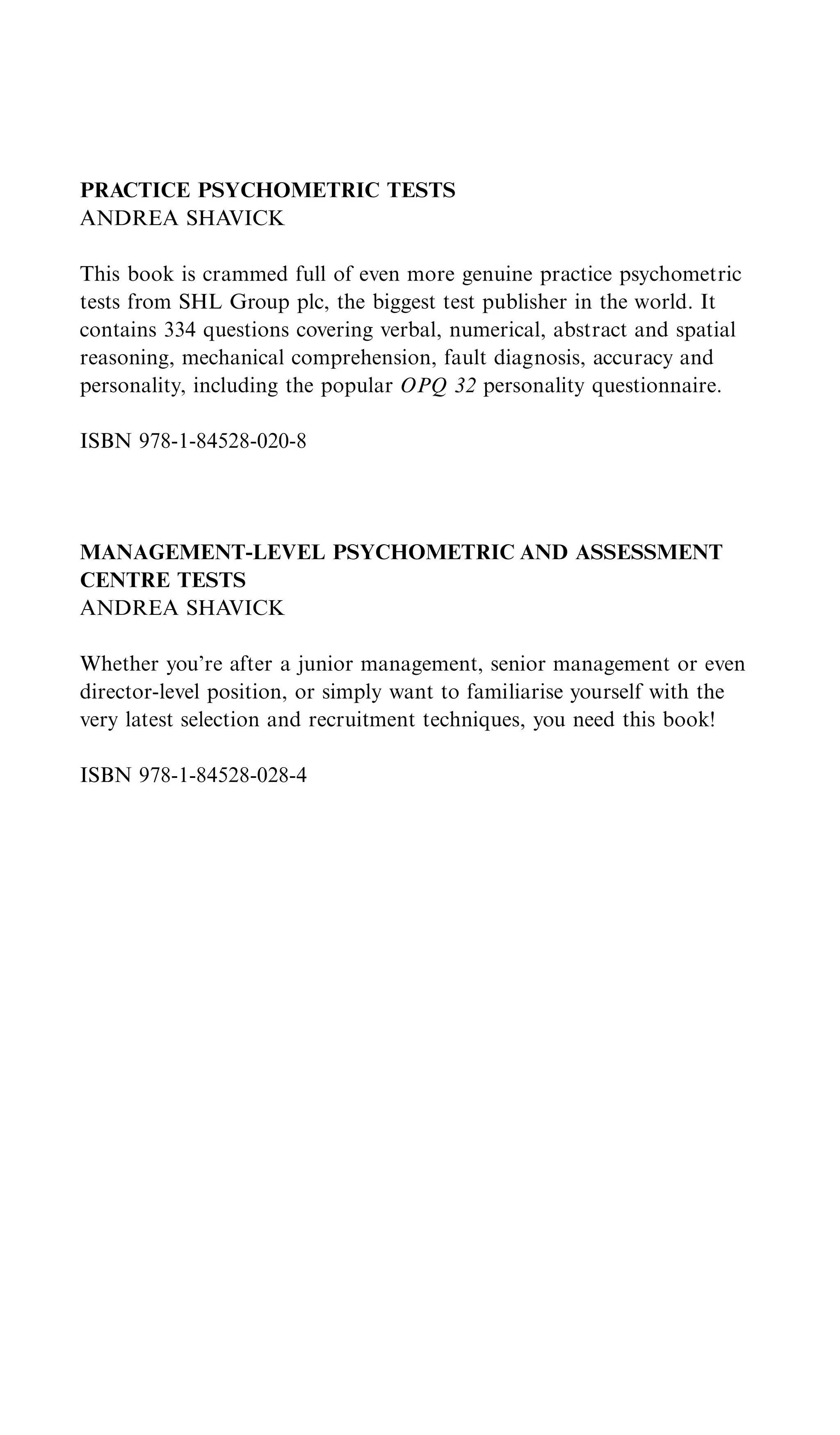 PRACTICE PSYCHOMETRIC TESTS
ANDREA SHAVICK

This book is crammed full of even more genuine practice psychometric
tests from SHL Group plc, the biggest test publisher in the world. It
contains 334 questions covering verbal, numerical, abstract and spatial
reasoning, mechanical comprehension, fault diagnosis, accuracy and
personality, including the popular OPQ 32 personality questionnaire.

ISBN 978-1-84528-020-8




MANAGEMENT-LEVEL PSYCHOMETRIC AND ASSESSMENT
CENTRE TESTS
ANDREA SHAVICK

Whether you’re after a junior management, senior management or even
director-level position, or simply want to familiarise yourself with the
very latest selection and recruitment techniques, you need this book!

ISBN 978-1-84528-028-4
 