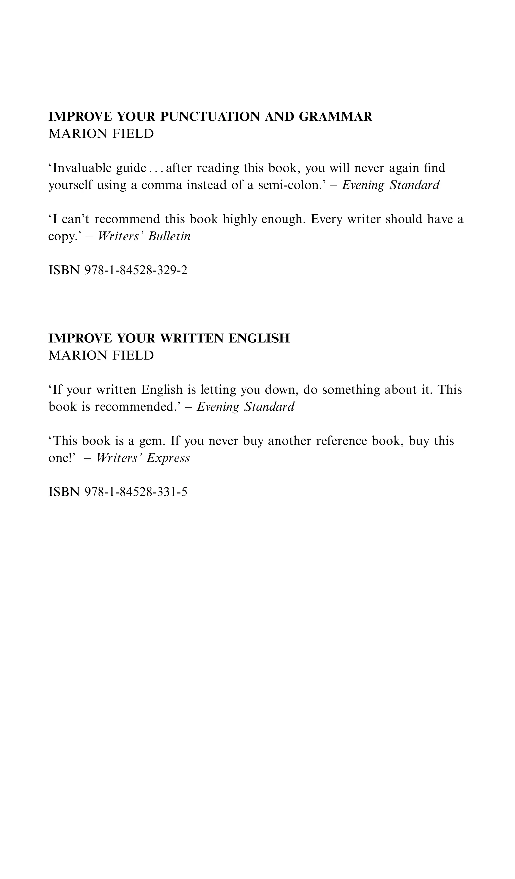 IMPROVE YOUR PUNCTUATION AND GRAMMAR
MARION FIELD

‘Invaluable guide . . . after reading this book, you will never again ﬁnd
yourself using a comma instead of a semi-colon.’ – Evening Standard

‘I can’t recommend this book highly enough. Every writer should have a
copy.’ – Writers’ Bulletin

ISBN 978-1-84528-329-2




IMPROVE YOUR WRITTEN ENGLISH
MARION FIELD

‘If your written English is letting you down, do something about it. This
book is recommended.’ – Evening Standard

‘This book is a gem. If you never buy another reference book, buy this
one!’ – Writers’ Express

ISBN 978-1-84528-331-5
 