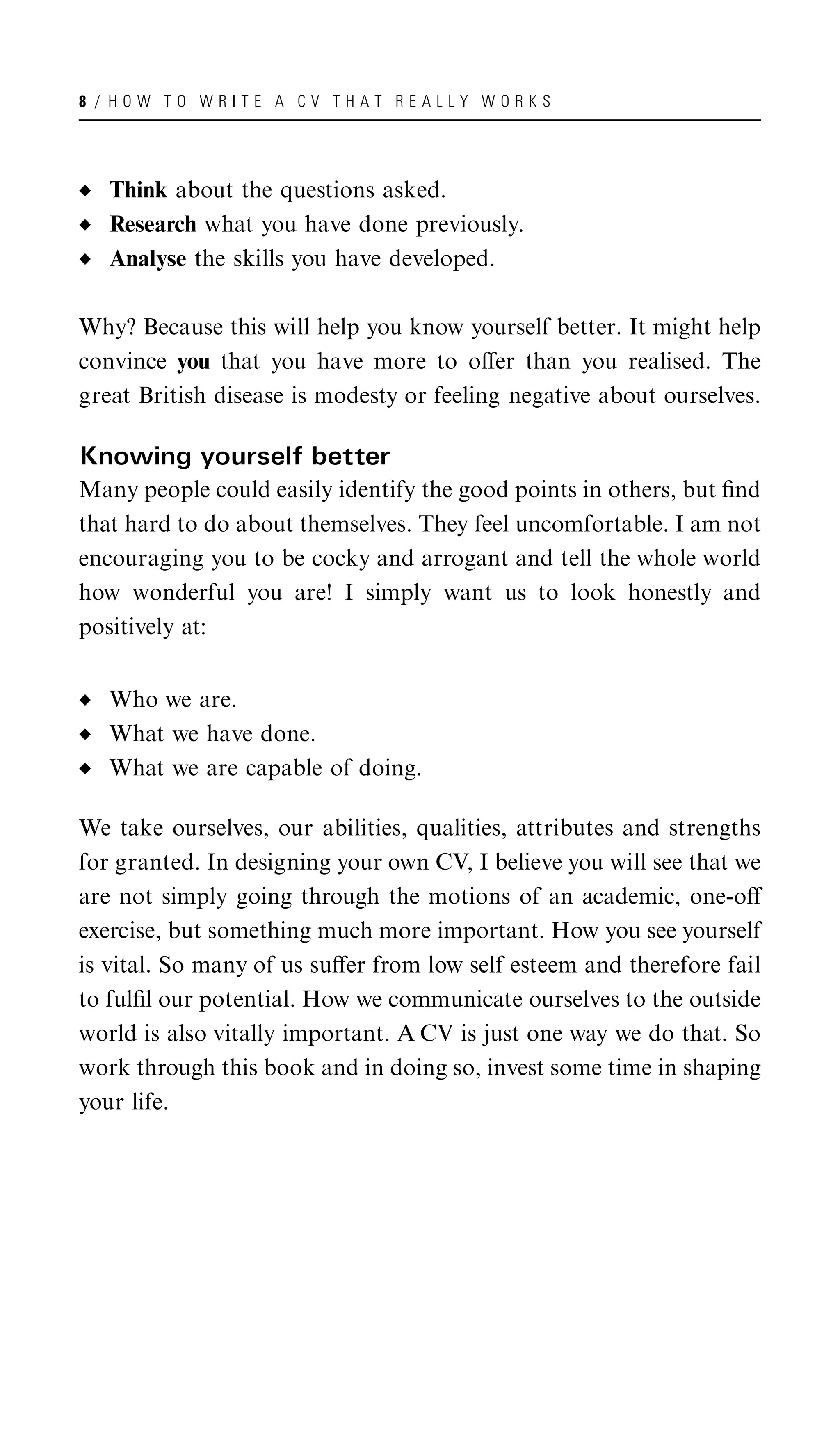 8 / HOW TO WRITE A CV THAT REALLY WORKS




   Think about the questions asked.
   Research what you have done previously.
   Analyse the skills you have developed.

Why? Because this will help you know yourself better. It might help
convince you that you have more to oﬀer than you realised. The
great British disease is modesty or feeling negative about ourselves.

Knowing yourself better
Many people could easily identify the good points in others, but ﬁnd
that hard to do about themselves. They feel uncomfortable. I am not
encouraging you to be cocky and arrogant and tell the whole world
how wonderful you are! I simply want us to look honestly and
positively at:


   Who we are.
   What we have done.
   What we are capable of doing.

We take ourselves, our abilities, qualities, attributes and strengths
for granted. In designing your own CV, I believe you will see that we
are not simply going through the motions of an academic, one-oﬀ
exercise, but something much more important. How you see yourself
is vital. So many of us suﬀer from low self esteem and therefore fail
to fulﬁl our potential. How we communicate ourselves to the outside
world is also vitally important. A CV is just one way we do that. So
work through this book and in doing so, invest some time in shaping
your life.
 