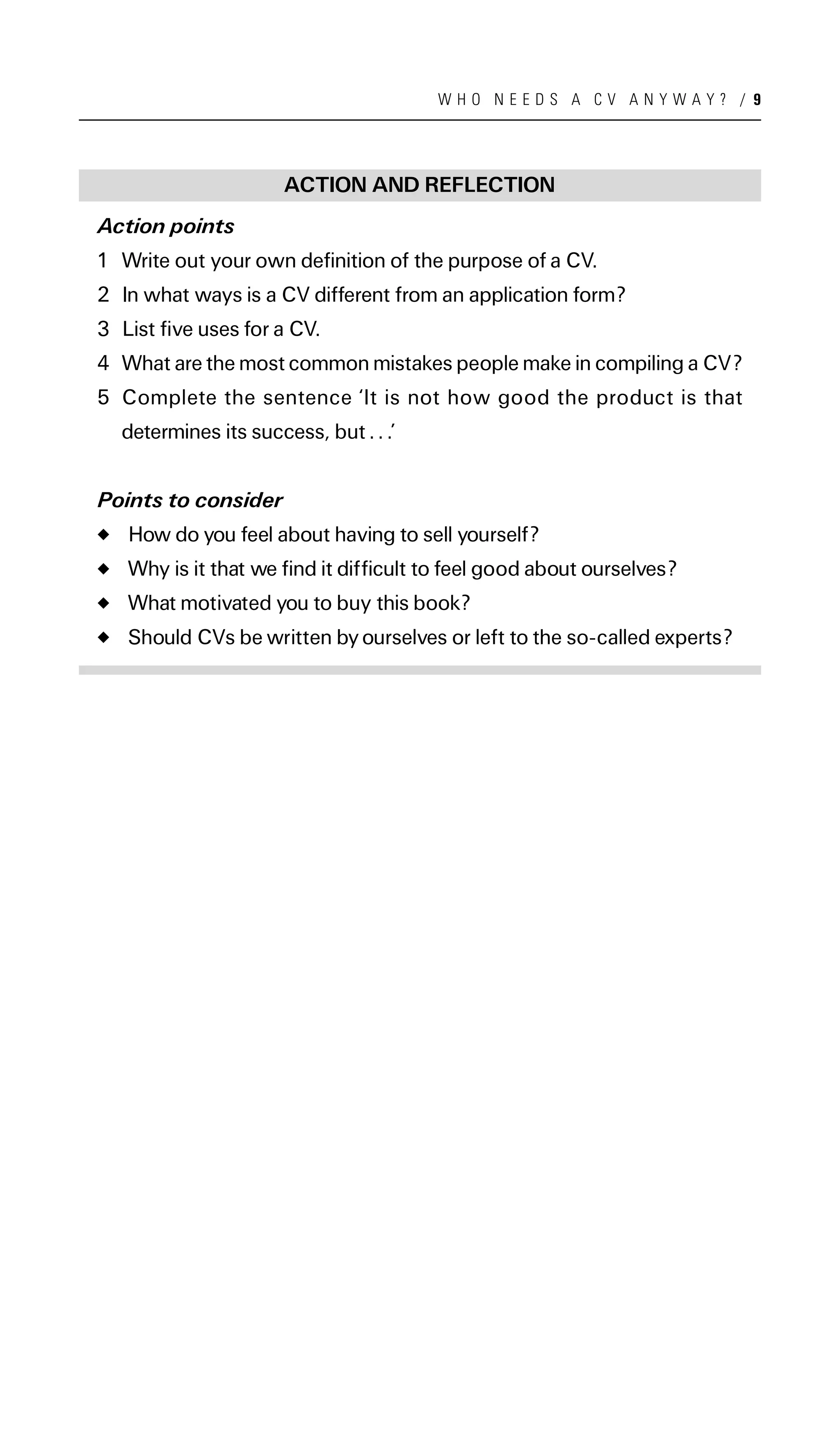 WHO NEEDS A CV ANYWAY? / 9




                      ACTION AND REFLECTION
Action points
1 Write out your own definition of the purpose of a CV.
2 In what ways is a CV different from an application form?
3 List five uses for a CV.
4 What are the most common mistakes people make in compiling a CV?
5 Complete the sentence ‘It is not how good the product is that
  determines its success, but . . .’


Points to consider
   How do you feel about having to sell yourself?
   Why is it that we find it difficult to feel good about ourselves?
   What motivated you to buy this book?
   Should CVs be written by ourselves or left to the so-called experts?
 