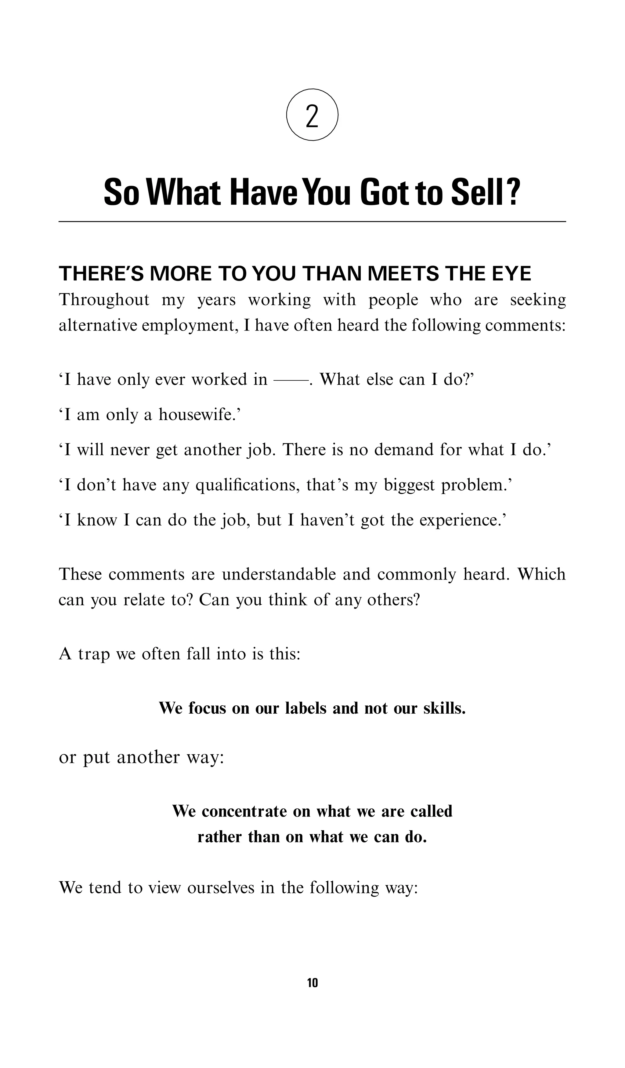 2

      So What HaveYou Got to Sell?
THERE’S MORE TO YOU THAN MEETS THE EYE
Throughout my years working with people who are seeking
alternative employment, I have often heard the following comments:


‘I have only ever worked in ——. What else can I do?’

‘I am only a housewife.’

‘I will never get another job. There is no demand for what I do.’

‘I don’t have any qualiﬁcations, that’s my biggest problem.’

‘I know I can do the job, but I haven’t got the experience.’


These comments are understandable and commonly heard. Which
can you relate to? Can you think of any others?


A trap we often fall into is this:


              We focus on our labels and not our skills.

or put another way:

               We concentrate on what we are called
                 rather than on what we can do.

We tend to view ourselves in the following way:




                                     10
 