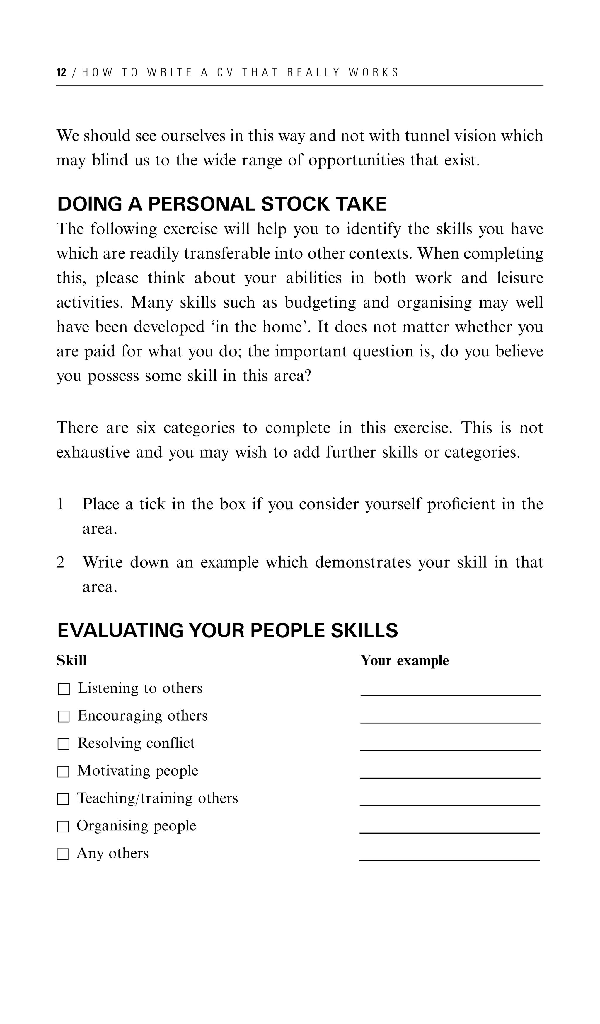 12 / H O W T O W R I T E A C V T H A T R E A L L Y W O R K S




We should see ourselves in this way and not with tunnel vision which
may blind us to the wide range of opportunities that exist.

DOING A PERSONAL STOCK TAKE
The following exercise will help you to identify the skills you have
which are readily transferable into other contexts. When completing
this, please think about your abilities in both work and leisure
activities. Many skills such as budgeting and organising may well
have been developed ‘in the home’. It does not matter whether you
are paid for what you do; the important question is, do you believe
you possess some skill in this area?


There are six categories to complete in this exercise. This is not
exhaustive and you may wish to add further skills or categories.


1   Place a tick in the box if you consider yourself proﬁcient in the
    area.

2   Write down an example which demonstrates your skill in that
    area.

EVALUATING YOUR PEOPLE SKILLS
Skill                                                Your example
& Listening to others                                _____________________________________
                                                     _____________________________________
                                                      _____________________________________
& Encouraging others                                 _____________________________________
                                                     _____________________________________
                                                      _____________________________________
& Resolving conflict                                 _____________________________________
                                                     _____________________________________
                                                      _____________________________________
& Motivating people                                  _____________________________________
                                                     _____________________________________
                                                      _____________________________________
& Teaching/training others                           _____________________________________
                                                     _____________________________________
                                                      _____________________________________
& Organising people                                  _____________________________________
                                                     _____________________________________
                                                      _____________________________________
& Any others                                         _____________________________________
                                                     _____________________________________
                                                      _____________________________________
 