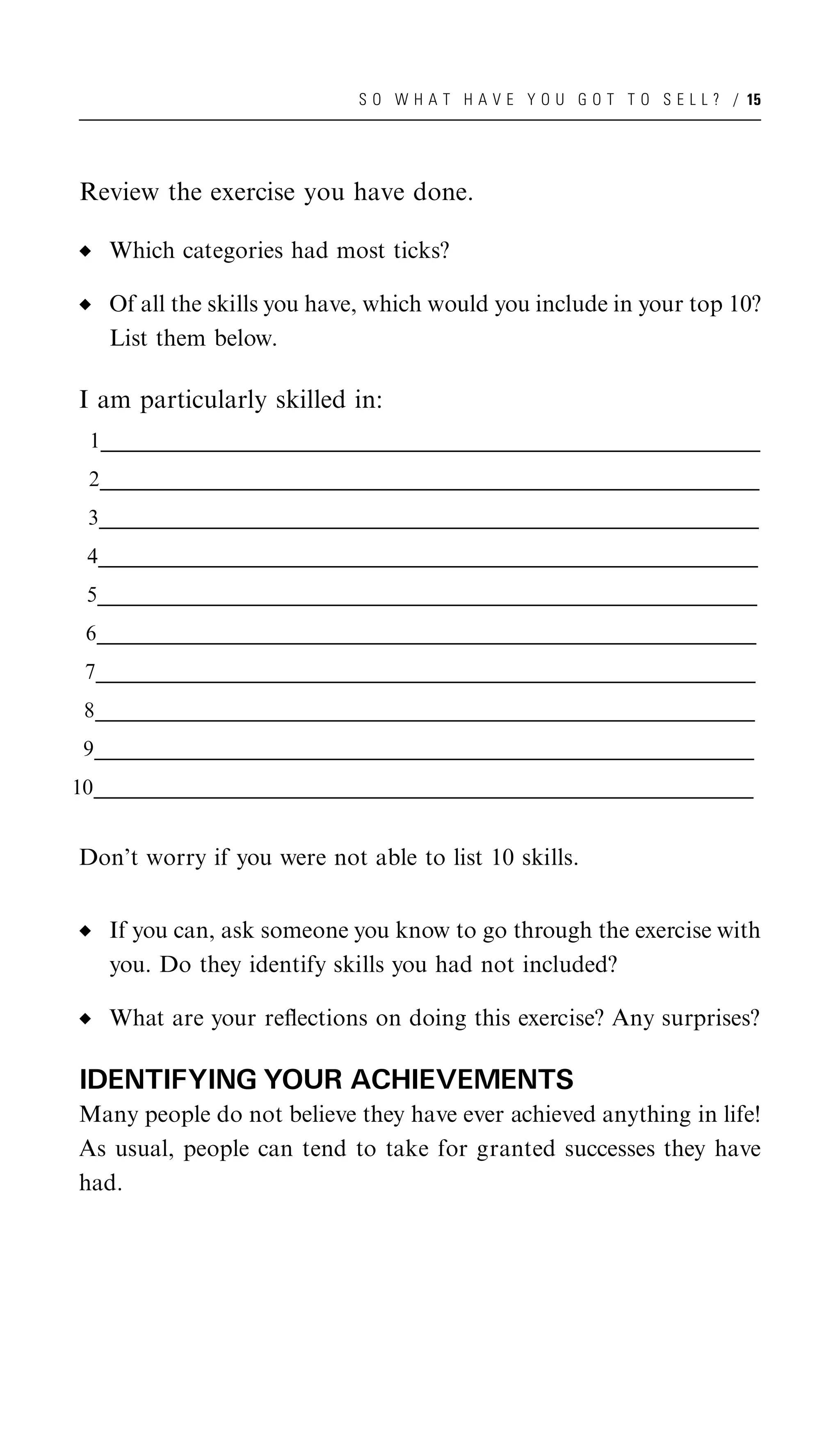 S O W H A T H A V E Y O U G O T T O S E L L ? / 15




 Review the exercise you have done.

     Which categories had most ticks?

     Of all the skills you have, which would you include in your top 10?
     List them below.

 I am particularly skilled in:
  1___________________________________________________________________________________________________
   ___________________________________________________________________________________________________
   ___________________________________________________________________________________________________
    _
  2___________________________________________________________________________________________________
   ___________________________________________________________________________________________________
   ___________________________________________________________________________________________________
    _
  3___________________________________________________________________________________________________
   ___________________________________________________________________________________________________
   ___________________________________________________________________________________________________
    _
  4___________________________________________________________________________________________________
   ___________________________________________________________________________________________________
   ___________________________________________________________________________________________________
    _
  5___________________________________________________________________________________________________
   ___________________________________________________________________________________________________
   ___________________________________________________________________________________________________
    _
  6___________________________________________________________________________________________________
   ___________________________________________________________________________________________________
   ___________________________________________________________________________________________________
    _
 7___________________________________________________________________________________________________
  ___________________________________________________________________________________________________
  ___________________________________________________________________________________________________
   _
 8___________________________________________________________________________________________________
  ___________________________________________________________________________________________________
  ___________________________________________________________________________________________________
   _
 9___________________________________________________________________________________________________
  ___________________________________________________________________________________________________
  ___________________________________________________________________________________________________
   _
10___________________________________________________________________________________________________
  ___________________________________________________________________________________________________
  ___________________________________________________________________________________________________
   _


 Don’t worry if you were not able to list 10 skills.


     If you can, ask someone you know to go through the exercise with
     you. Do they identify skills you had not included?

     What are your reﬂections on doing this exercise? Any surprises?

 IDENTIFYING YOUR ACHIEVEMENTS
 Many people do not believe they have ever achieved anything in life!
 As usual, people can tend to take for granted successes they have
 had.
 