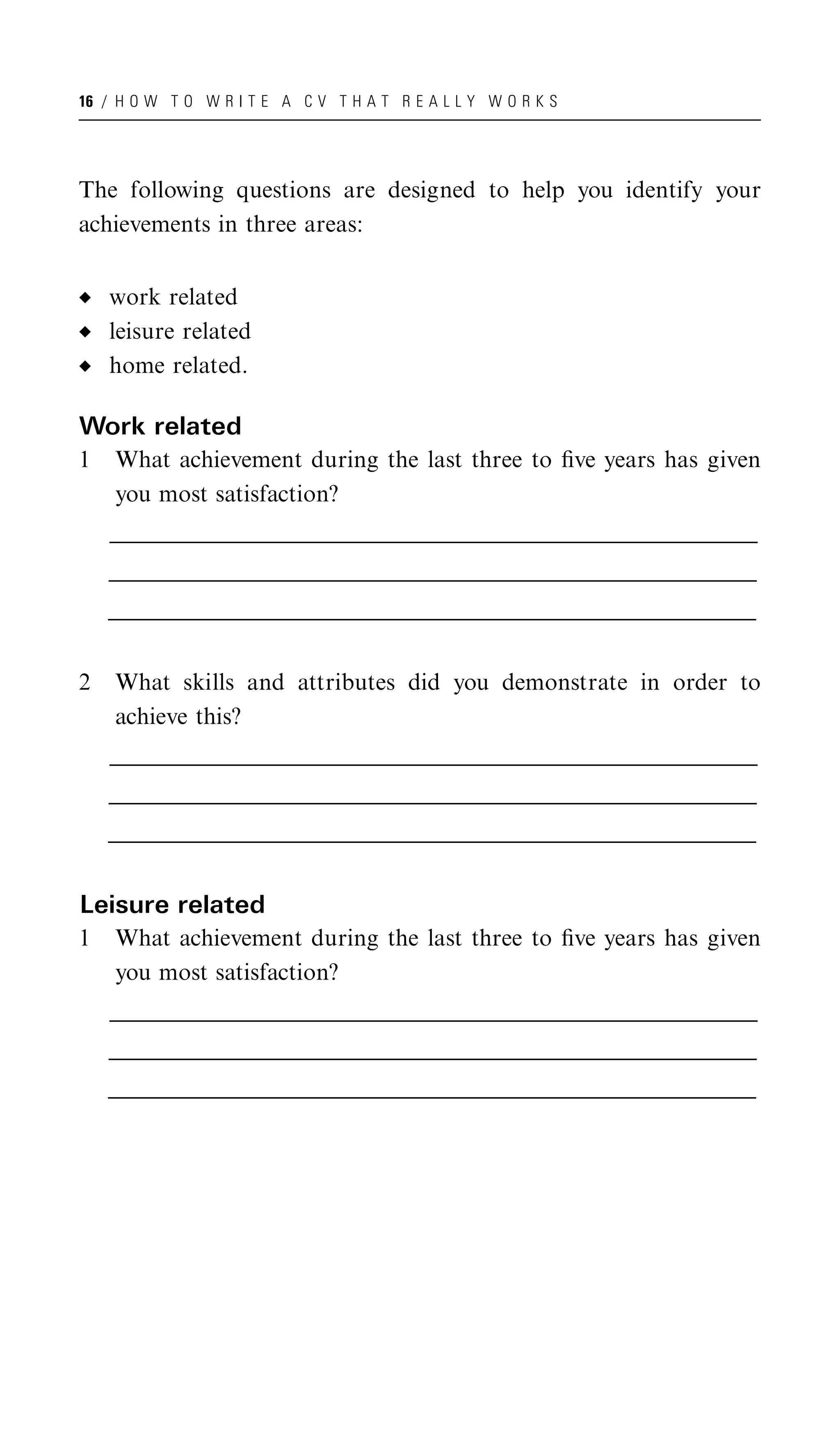 16 / H O W T O W R I T E A C V T H A T R E A L L Y W O R K S




The following questions are designed to help you identify your
achievements in three areas:


    work related
    leisure related
    home related.

Work related
1    What achievement during the last three to ﬁve years has given
     you most satisfaction?
    __________________________________________________________________________________________________
    _________________________________________________________________________________________________
     _________________________________________________________________________________________________
    __________________________________________________________________________________________________
    _________________________________________________________________________________________________
     _________________________________________________________________________________________________
    __________________________________________________________________________________________________
    _________________________________________________________________________________________________
     _________________________________________________________________________________________________


2    What skills and attributes did you demonstrate in order to
     achieve this?
    __________________________________________________________________________________________________
    _________________________________________________________________________________________________
     _________________________________________________________________________________________________
    __________________________________________________________________________________________________
    _________________________________________________________________________________________________
     _________________________________________________________________________________________________
    __________________________________________________________________________________________________
    _________________________________________________________________________________________________
     _________________________________________________________________________________________________


Leisure related
1    What achievement during the last three to ﬁve years has given
     you most satisfaction?
    __________________________________________________________________________________________________
    _________________________________________________________________________________________________
     _________________________________________________________________________________________________
    __________________________________________________________________________________________________
    _________________________________________________________________________________________________
     _________________________________________________________________________________________________
    __________________________________________________________________________________________________
    _________________________________________________________________________________________________
     _________________________________________________________________________________________________
 