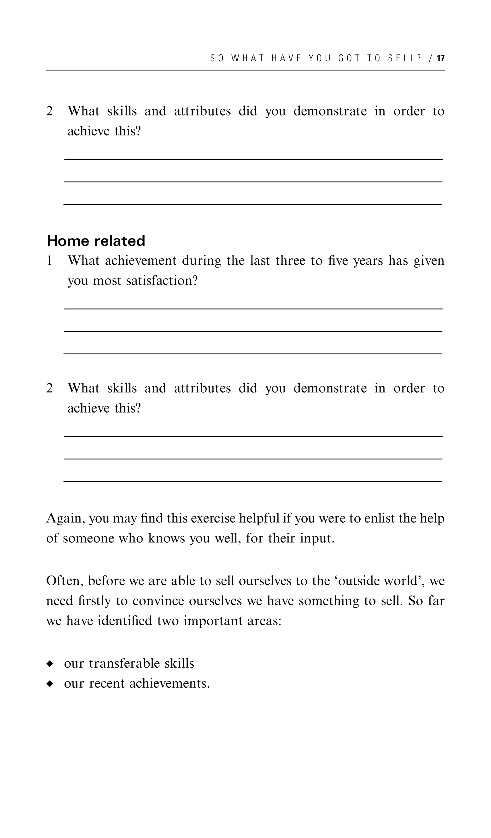 S O W H A T H A V E Y O U G O T T O S E L L ? / 17




2    What skills and attributes did you demonstrate in order to
     achieve this?
    __________________________________________________________________________________________________
    _________________________________________________________________________________________________
     _________________________________________________________________________________________________
    __________________________________________________________________________________________________
    _________________________________________________________________________________________________
     _________________________________________________________________________________________________
    __________________________________________________________________________________________________
    _________________________________________________________________________________________________
     _________________________________________________________________________________________________


Home related
1    What achievement during the last three to ﬁve years has given
     you most satisfaction?
    __________________________________________________________________________________________________
    _________________________________________________________________________________________________
     _________________________________________________________________________________________________
    __________________________________________________________________________________________________
    _________________________________________________________________________________________________
     _________________________________________________________________________________________________
    __________________________________________________________________________________________________
    _________________________________________________________________________________________________
     _________________________________________________________________________________________________


2    What skills and attributes did you demonstrate in order to
     achieve this?
    __________________________________________________________________________________________________
    _________________________________________________________________________________________________
     _________________________________________________________________________________________________
    __________________________________________________________________________________________________
    _________________________________________________________________________________________________
     _________________________________________________________________________________________________
    __________________________________________________________________________________________________
    _________________________________________________________________________________________________
     _________________________________________________________________________________________________


Again, you may ﬁnd this exercise helpful if you were to enlist the help
of someone who knows you well, for their input.


Often, before we are able to sell ourselves to the ‘outside world’, we
need ﬁrstly to convince ourselves we have something to sell. So far
we have identiﬁed two important areas:


    our transferable skills
    our recent achievements.
 