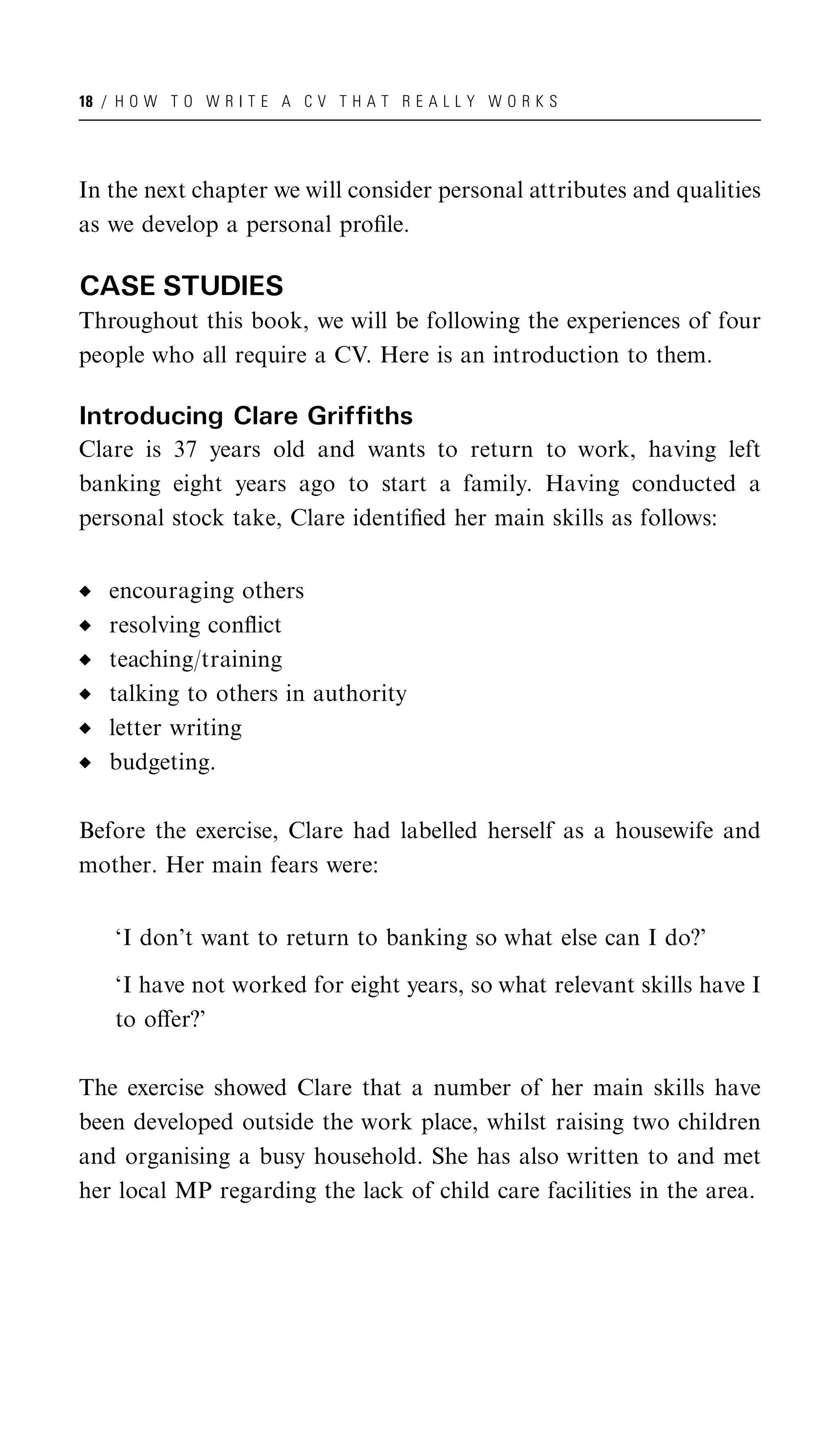 18 / H O W T O W R I T E A C V T H A T R E A L L Y W O R K S




In the next chapter we will consider personal attributes and qualities
as we develop a personal proﬁle.

CASE STUDIES
Throughout this book, we will be following the experiences of four
people who all require a CV. Here is an introduction to them.

Introducing Clare Griffiths
Clare is 37 years old and wants to return to work, having left
banking eight years ago to start a family. Having conducted a
personal stock take, Clare identiﬁed her main skills as follows:


   encouraging others
   resolving conﬂict
   teaching/training
   talking to others in authority
   letter writing
   budgeting.

Before the exercise, Clare had labelled herself as a housewife and
mother. Her main fears were:


    ‘I don’t want to return to banking so what else can I do?’

    ‘I have not worked for eight years, so what relevant skills have I
    to oﬀer?’

The exercise showed Clare that a number of her main skills have
been developed outside the work place, whilst raising two children
and organising a busy household. She has also written to and met
her local MP regarding the lack of child care facilities in the area.
 