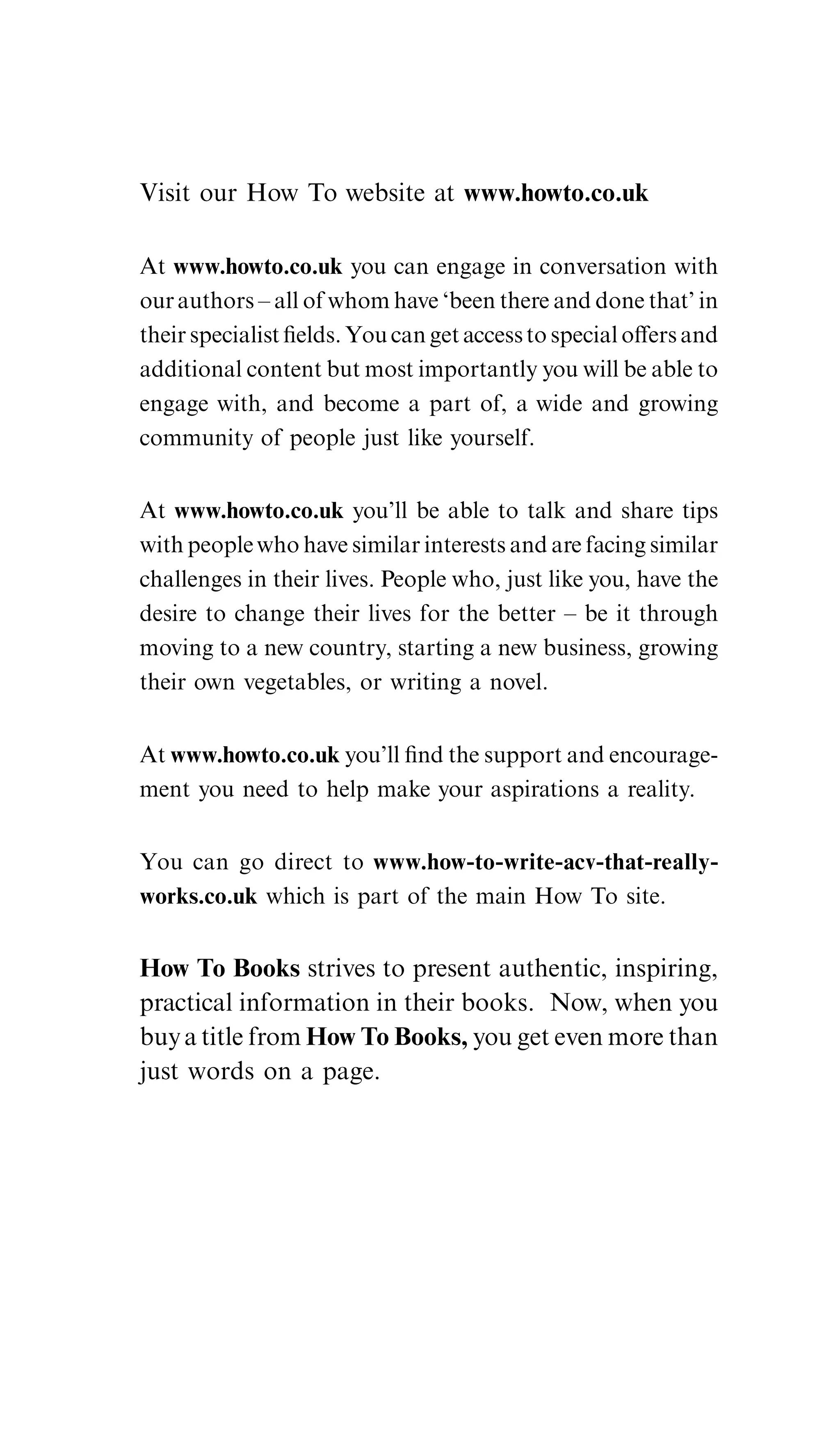 Visit our How To website at www.howto.co.uk

At www.howto.co.uk you can engage in conversation with
our authors – all of whom have ‘been there and done that’ in
their specialist ﬁelds. You can get access to special oﬀers and
additional content but most importantly you will be able to
engage with, and become a part of, a wide and growing
community of people just like yourself.


At www.howto.co.uk you’ll be able to talk and share tips
with people who have similar interests and are facing similar
challenges in their lives. People who, just like you, have the
desire to change their lives for the better – be it through
moving to a new country, starting a new business, growing
their own vegetables, or writing a novel.


At www.howto.co.uk you’ll ﬁnd the support and encourage-
ment you need to help make your aspirations a reality.


You can go direct to www.how-to-write-acv-that-really-
works.co.uk which is part of the main How To site.


How To Books strives to present authentic, inspiring,
practical information in their books. Now, when you
buy a title from How To Books, you get even more than
just words on a page.
 