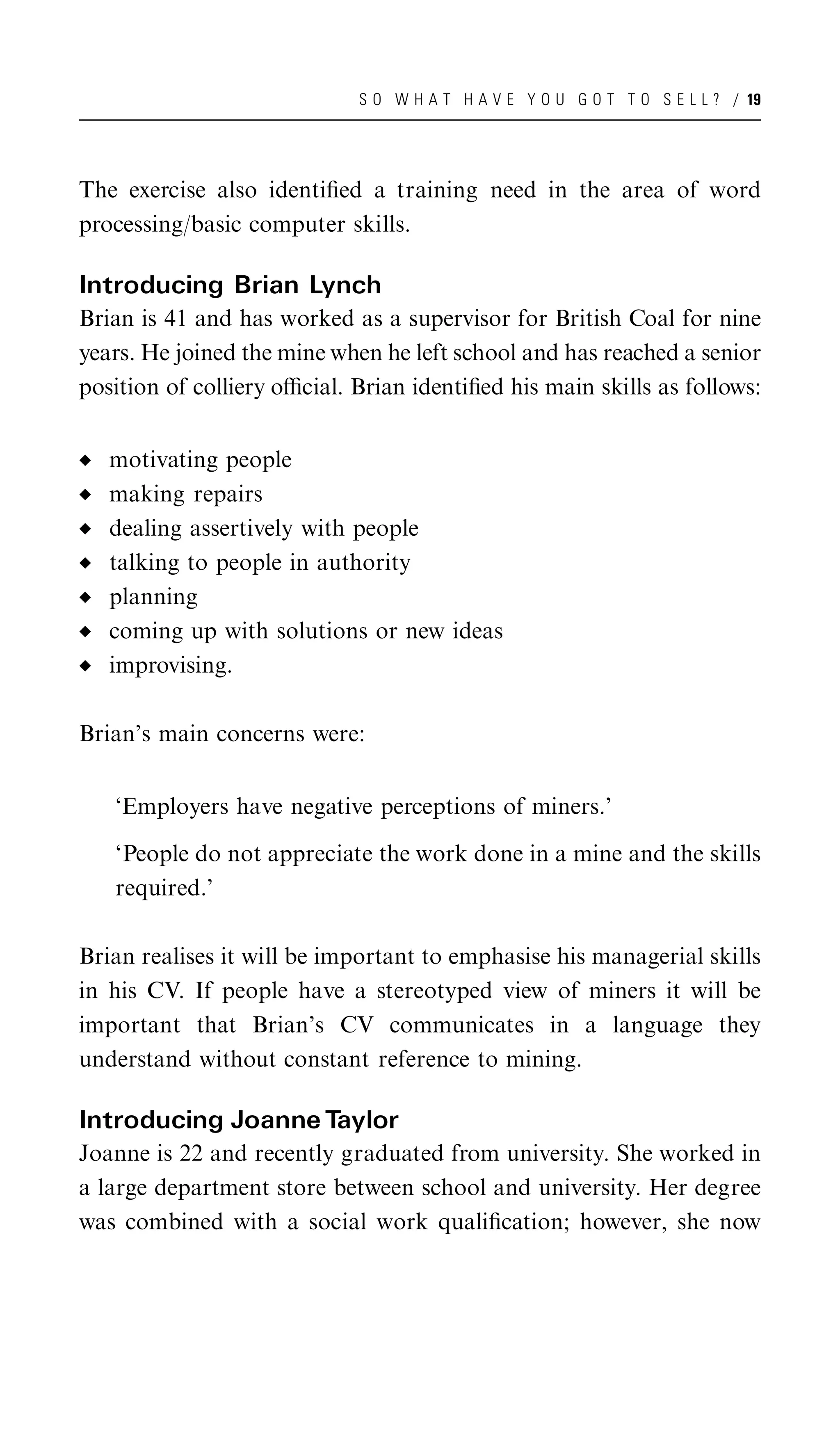 S O W H A T H A V E Y O U G O T T O S E L L ? / 19




The exercise also identiﬁed a training need in the area of word
processing/basic computer skills.

Introducing Brian Lynch
Brian is 41 and has worked as a supervisor for British Coal for nine
years. He joined the mine when he left school and has reached a senior
position of colliery oﬃcial. Brian identiﬁed his main skills as follows:


   motivating people
   making repairs
   dealing assertively with people
   talking to people in authority
   planning
   coming up with solutions or new ideas
   improvising.

Brian’s main concerns were:


   ‘Employers have negative perceptions of miners.’

   ‘People do not appreciate the work done in a mine and the skills
   required.’

Brian realises it will be important to emphasise his managerial skills
in his CV. If people have a stereotyped view of miners it will be
important that Brian’s CV communicates in a language they
understand without constant reference to mining.

Introducing Joanne Taylor
Joanne is 22 and recently graduated from university. She worked in
a large department store between school and university. Her degree
was combined with a social work qualiﬁcation; however, she now
 