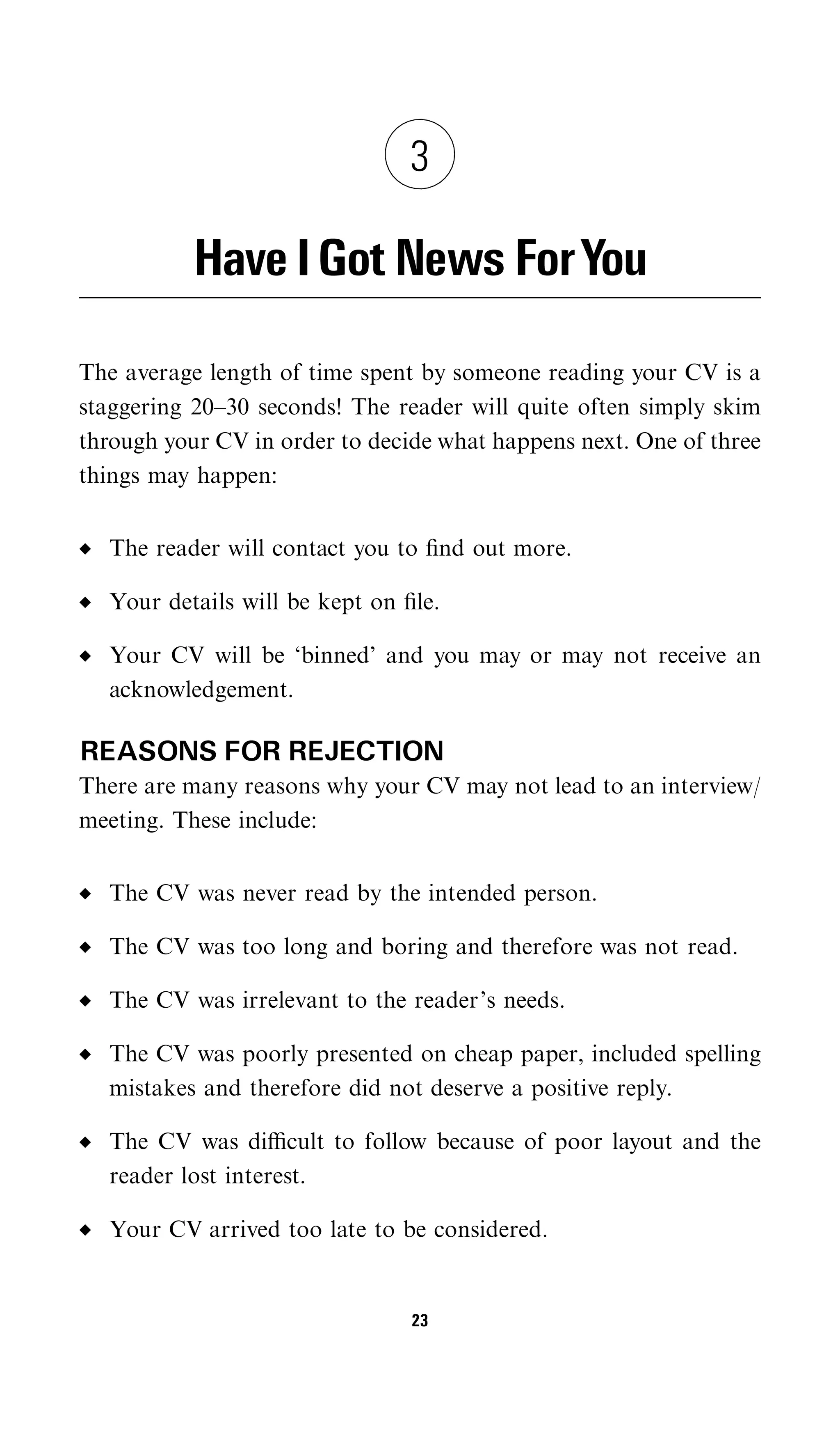 3

           Have I Got News ForYou

The average length of time spent by someone reading your CV is a
staggering 20–30 seconds! The reader will quite often simply skim
through your CV in order to decide what happens next. One of three
things may happen:


  The reader will contact you to ﬁnd out more.

  Your details will be kept on ﬁle.

  Your CV will be ‘binned’ and you may or may not receive an
  acknowledgement.

REASONS FOR REJECTION
There are many reasons why your CV may not lead to an interview/
meeting. These include:


  The CV was never read by the intended person.

  The CV was too long and boring and therefore was not read.

  The CV was irrelevant to the reader’s needs.

  The CV was poorly presented on cheap paper, included spelling
  mistakes and therefore did not deserve a positive reply.

  The CV was diﬃcult to follow because of poor layout and the
  reader lost interest.

  Your CV arrived too late to be considered.


                                23
 