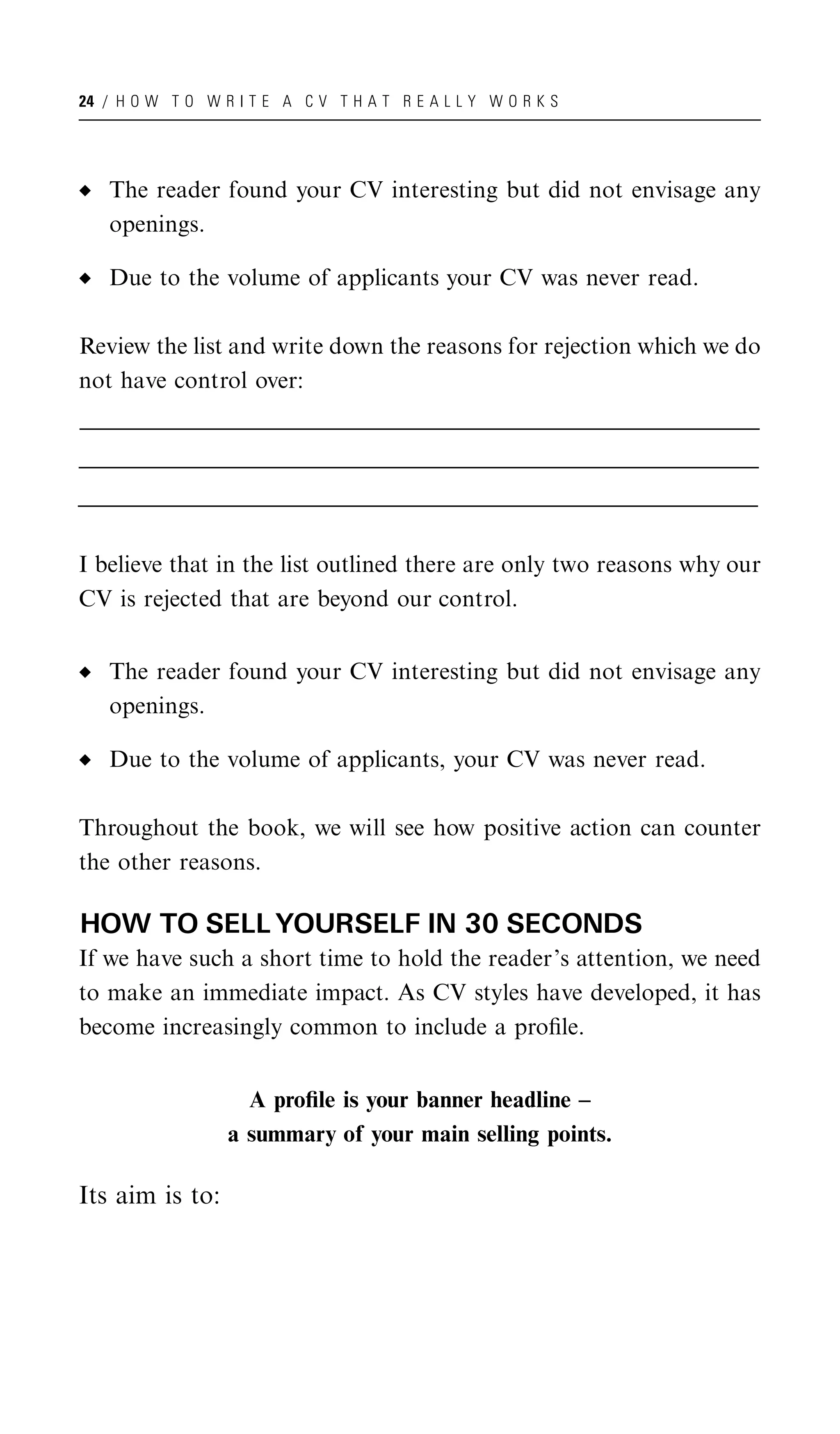 24 / H O W T O W R I T E A C V T H A T R E A L L Y W O R K S




    The reader found your CV interesting but did not envisage any
    openings.

    Due to the volume of applicants your CV was never read.

Review the list and write down the reasons for rejection which we do
not have control over:
_______________________________________________________________________________________________________
______________________________________________________________________________________________________
 ______________________________________________________________________________________________________
_______________________________________________________________________________________________________
______________________________________________________________________________________________________
 ______________________________________________________________________________________________________
_______________________________________________________________________________________________________
______________________________________________________________________________________________________
 ______________________________________________________________________________________________________


I believe that in the list outlined there are only two reasons why our
CV is rejected that are beyond our control.


    The reader found your CV interesting but did not envisage any
    openings.

    Due to the volume of applicants, your CV was never read.

Throughout the book, we will see how positive action can counter
the other reasons.

HOW TO SELL YOURSELF IN 30 SECONDS
If we have such a short time to hold the reader’s attention, we need
to make an immediate impact. As CV styles have developed, it has
become increasingly common to include a proﬁle.


                        A proﬁle is your banner headline –
                      a summary of your main selling points.

Its aim is to:
 
