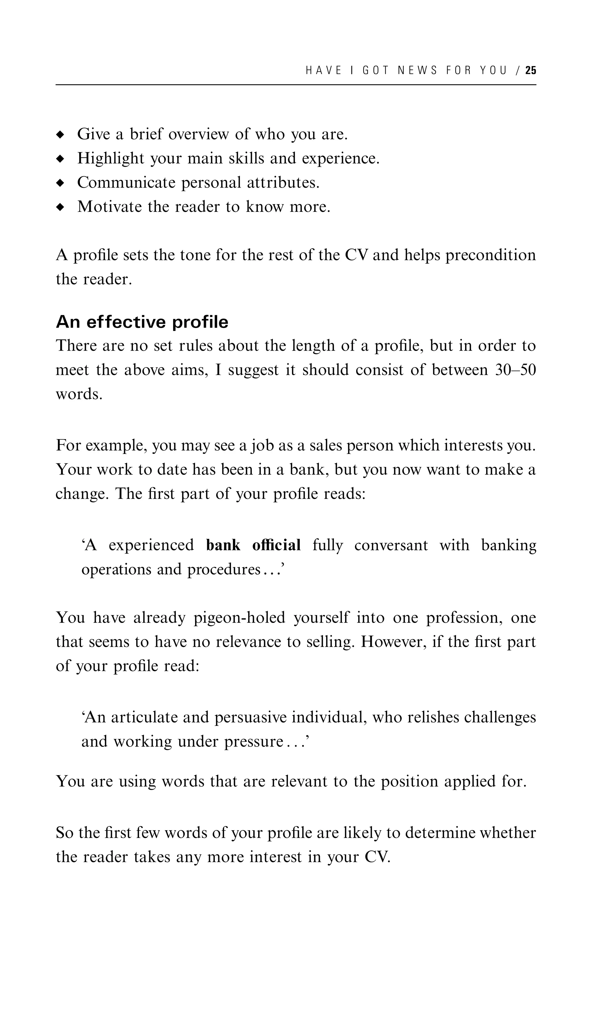 H A V E I G O T N E W S F O R Y O U / 25




   Give a brief overview of who you are.
   Highlight your main skills and experience.
   Communicate personal attributes.
   Motivate the reader to know more.

A proﬁle sets the tone for the rest of the CV and helps precondition
the reader.

An effective profile
There are no set rules about the length of a proﬁle, but in order to
meet the above aims, I suggest it should consist of between 30–50
words.


For example, you may see a job as a sales person which interests you.
Your work to date has been in a bank, but you now want to make a
change. The ﬁrst part of your proﬁle reads:


   ‘A experienced bank oﬃcial fully conversant with banking
   operations and procedures . . .’

You have already pigeon-holed yourself into one profession, one
that seems to have no relevance to selling. However, if the ﬁrst part
of your proﬁle read:


   ‘An articulate and persuasive individual, who relishes challenges
   and working under pressure . . .’

You are using words that are relevant to the position applied for.


So the ﬁrst few words of your proﬁle are likely to determine whether
the reader takes any more interest in your CV.
 