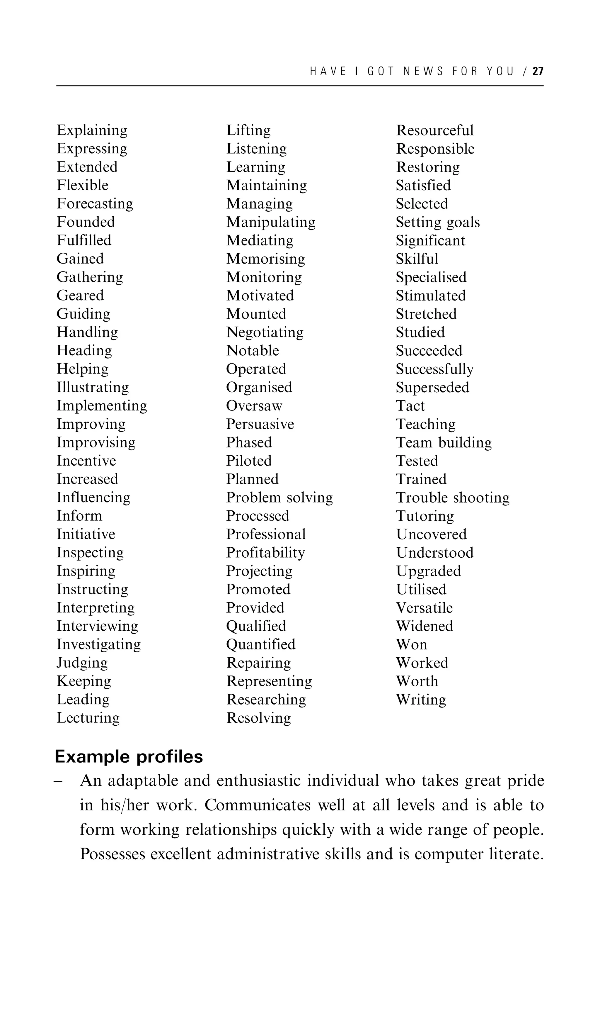 H A V E I G O T N E W S F O R Y O U / 27




Explaining               Lifting                   Resourceful
Expressing               Listening                 Responsible
Extended                 Learning                  Restoring
Flexible                 Maintaining               Satisfied
Forecasting              Managing                  Selected
Founded                  Manipulating              Setting goals
Fulfilled                Mediating                 Significant
Gained                   Memorising                Skilful
Gathering                Monitoring                Specialised
Geared                   Motivated                 Stimulated
Guiding                  Mounted                   Stretched
Handling                 Negotiating               Studied
Heading                  Notable                   Succeeded
Helping                  Operated                  Successfully
Illustrating             Organised                 Superseded
Implementing             Oversaw                   Tact
Improving                Persuasive                Teaching
Improvising              Phased                    Team building
Incentive                Piloted                   Tested
Increased                Planned                   Trained
Influencing              Problem solving           Trouble shooting
Inform                   Processed                 Tutoring
Initiative               Professional              Uncovered
Inspecting               Profitability             Understood
Inspiring                Projecting                Upgraded
Instructing              Promoted                  Utilised
Interpreting             Provided                  Versatile
Interviewing             Qualified                 Widened
Investigating            Quantified                Won
Judging                  Repairing                 Worked
Keeping                  Representing              Worth
Leading                  Researching               Writing
Lecturing                Resolving

Example profiles
–   An adaptable and enthusiastic individual who takes great pride
    in his/her work. Communicates well at all levels and is able to
    form working relationships quickly with a wide range of people.
    Possesses excellent administrative skills and is computer literate.
 