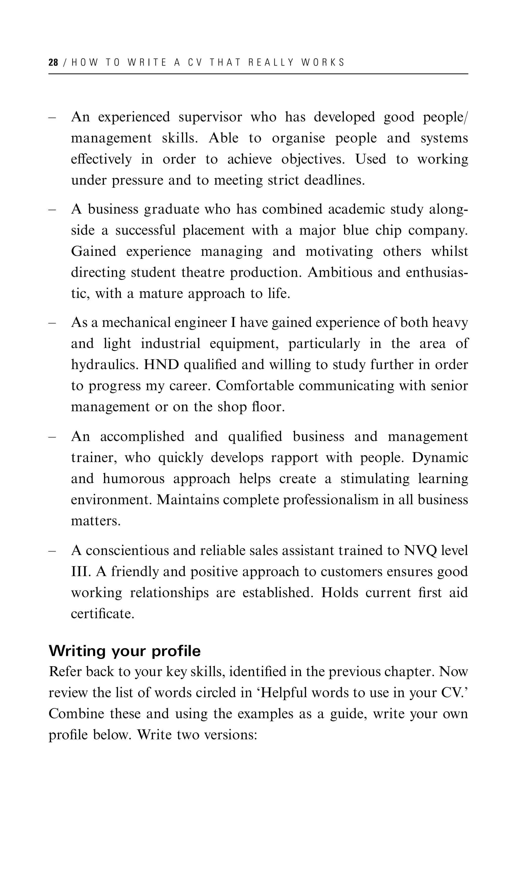 28 / H O W T O W R I T E A C V T H A T R E A L L Y W O R K S




–   An experienced supervisor who has developed good people/
    management skills. Able to organise people and systems
    eﬀectively in order to achieve objectives. Used to working
    under pressure and to meeting strict deadlines.

–   A business graduate who has combined academic study along-
    side a successful placement with a major blue chip company.
    Gained experience managing and motivating others whilst
    directing student theatre production. Ambitious and enthusias-
    tic, with a mature approach to life.

–   As a mechanical engineer I have gained experience of both heavy
    and light industrial equipment, particularly in the area of
    hydraulics. HND qualiﬁed and willing to study further in order
    to progress my career. Comfortable communicating with senior
    management or on the shop ﬂoor.

–   An accomplished and qualiﬁed business and management
    trainer, who quickly develops rapport with people. Dynamic
    and humorous approach helps create a stimulating learning
    environment. Maintains complete professionalism in all business
    matters.

–   A conscientious and reliable sales assistant trained to NVQ level
    III. A friendly and positive approach to customers ensures good
    working relationships are established. Holds current ﬁrst aid
    certiﬁcate.

Writing your profile
Refer back to your key skills, identiﬁed in the previous chapter. Now
review the list of words circled in ‘Helpful words to use in your CV.’
Combine these and using the examples as a guide, write your own
proﬁle below. Write two versions:
 