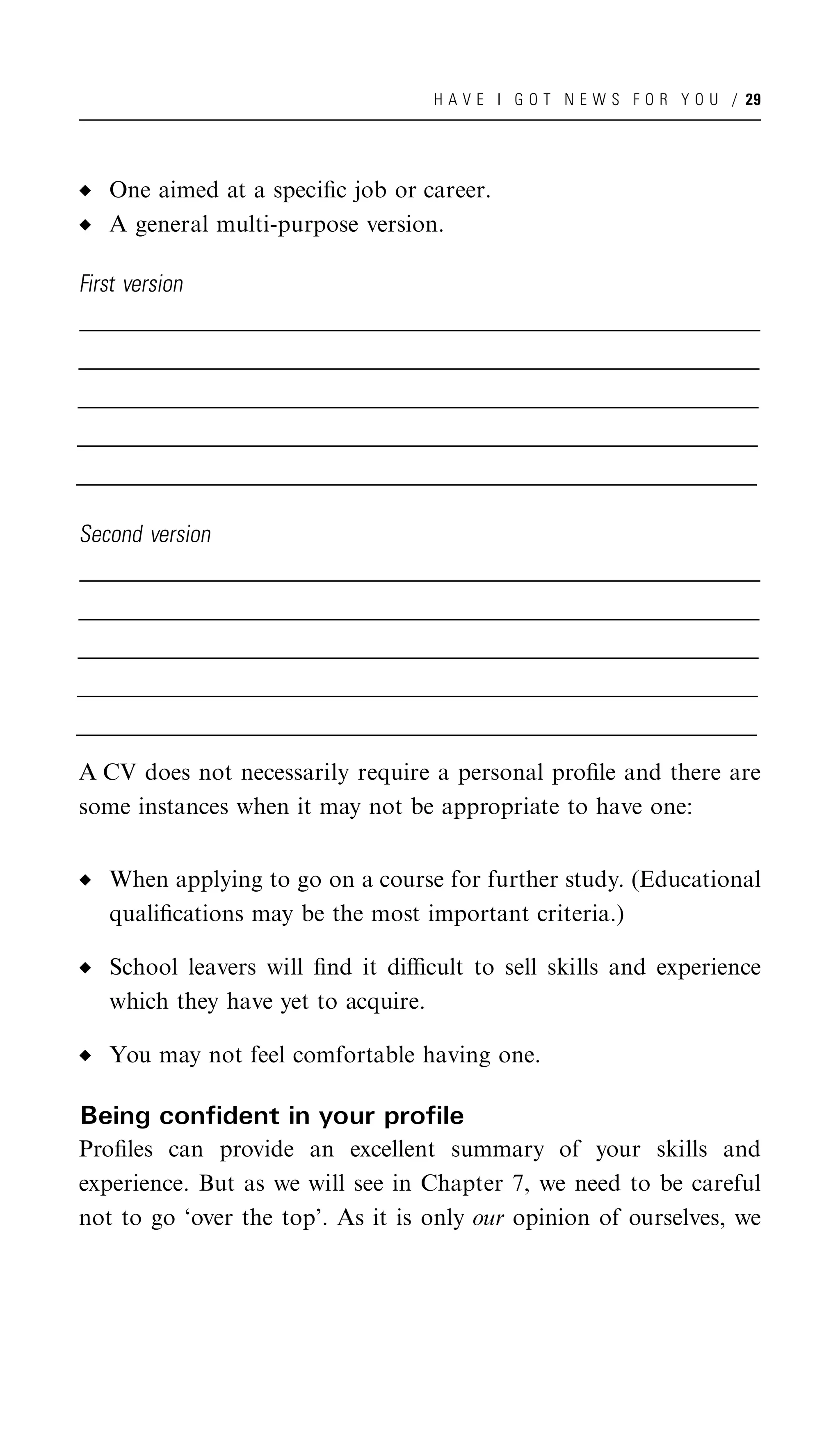 H A V E I G O T N E W S F O R Y O U / 29




     One aimed at a speciﬁc job or career.
     A general multi-purpose version.

First version
_______________________________________________________________________________________________________
______________________________________________________________________________________________________
 ______________________________________________________________________________________________________
_______________________________________________________________________________________________________
______________________________________________________________________________________________________
 ______________________________________________________________________________________________________
_______________________________________________________________________________________________________
______________________________________________________________________________________________________
 ______________________________________________________________________________________________________
_______________________________________________________________________________________________________
______________________________________________________________________________________________________
 ______________________________________________________________________________________________________
_______________________________________________________________________________________________________
______________________________________________________________________________________________________
 ______________________________________________________________________________________________________

Second version
_______________________________________________________________________________________________________
______________________________________________________________________________________________________
 ______________________________________________________________________________________________________
_______________________________________________________________________________________________________
______________________________________________________________________________________________________
 ______________________________________________________________________________________________________
_______________________________________________________________________________________________________
______________________________________________________________________________________________________
 ______________________________________________________________________________________________________
_______________________________________________________________________________________________________
______________________________________________________________________________________________________
 ______________________________________________________________________________________________________
_______________________________________________________________________________________________________
______________________________________________________________________________________________________
 ______________________________________________________________________________________________________

A CV does not necessarily require a personal proﬁle and there are
some instances when it may not be appropriate to have one:


     When applying to go on a course for further study. (Educational
     qualiﬁcations may be the most important criteria.)

     School leavers will ﬁnd it diﬃcult to sell skills and experience
     which they have yet to acquire.

     You may not feel comfortable having one.

Being confident in your profile
Proﬁles can provide an excellent summary of your skills and
experience. But as we will see in Chapter 7, we need to be careful
not to go ‘over the top’. As it is only our opinion of ourselves, we
 